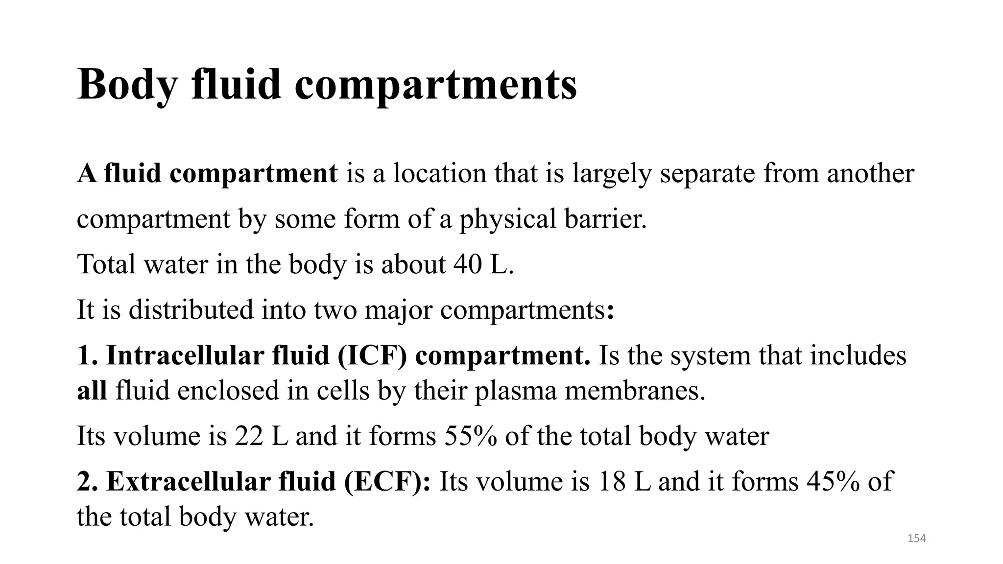 Body fluid compartments
A fluid compartment is a location that is largely separate from another
compartment by some form of a physical barrier.
Total water in the body is about 40 L.
It is distributed into two major compartments:
1. Intracellular fluid (ICF) compartment. Is the system that includes
all fluid enclosed in cells by their plasma membranes.
Its volume is 22 L and it forms 55% of the total body water
2. Extracellular fluid (ECF): Its volume is 18 L and it forms 45% of
the total body water.
154
 