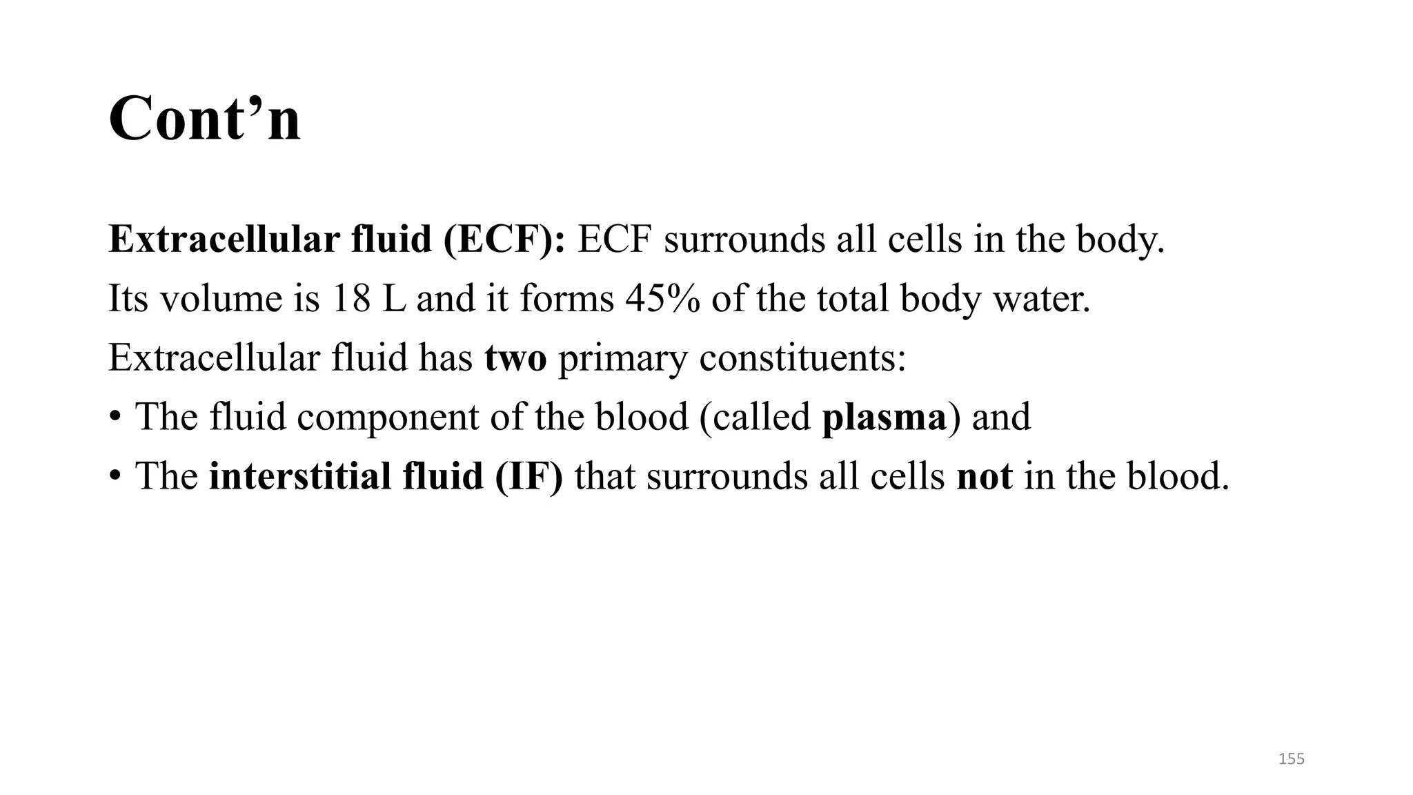 Cont’n
Extracellular fluid (ECF): ECF surrounds all cells in the body.
Its volume is 18 L and it forms 45% of the total body water.
Extracellular fluid has two primary constituents:
• The fluid component of the blood (called plasma) and
• The interstitial fluid (IF) that surrounds all cells not in the blood.
155
 
