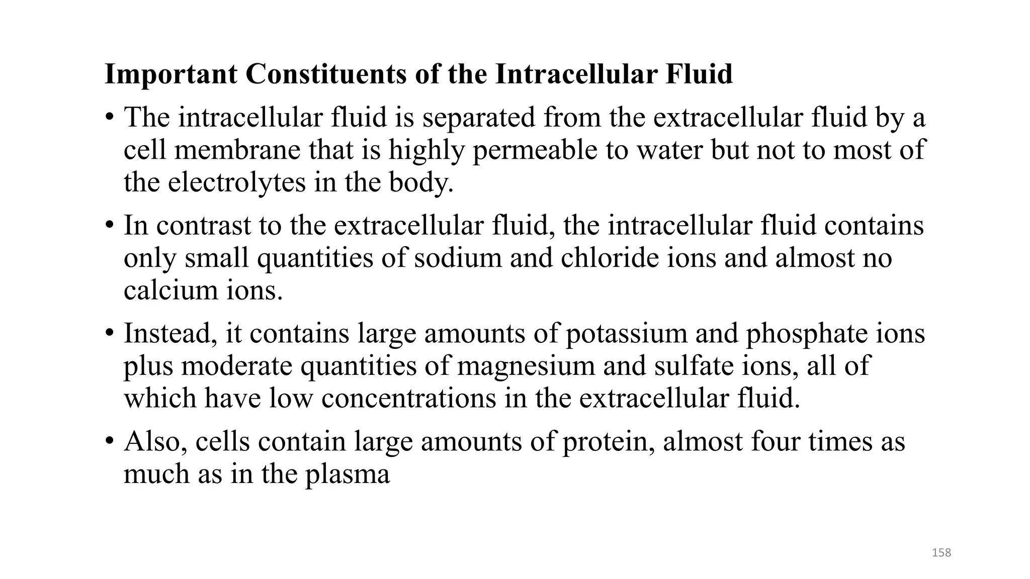 Important Constituents of the Intracellular Fluid
• The intracellular fluid is separated from the extracellular fluid by a
cell membrane that is highly permeable to water but not to most of
the electrolytes in the body.
• In contrast to the extracellular fluid, the intracellular fluid contains
only small quantities of sodium and chloride ions and almost no
calcium ions.
• Instead, it contains large amounts of potassium and phosphate ions
plus moderate quantities of magnesium and sulfate ions, all of
which have low concentrations in the extracellular fluid.
• Also, cells contain large amounts of protein, almost four times as
much as in the plasma
158
 