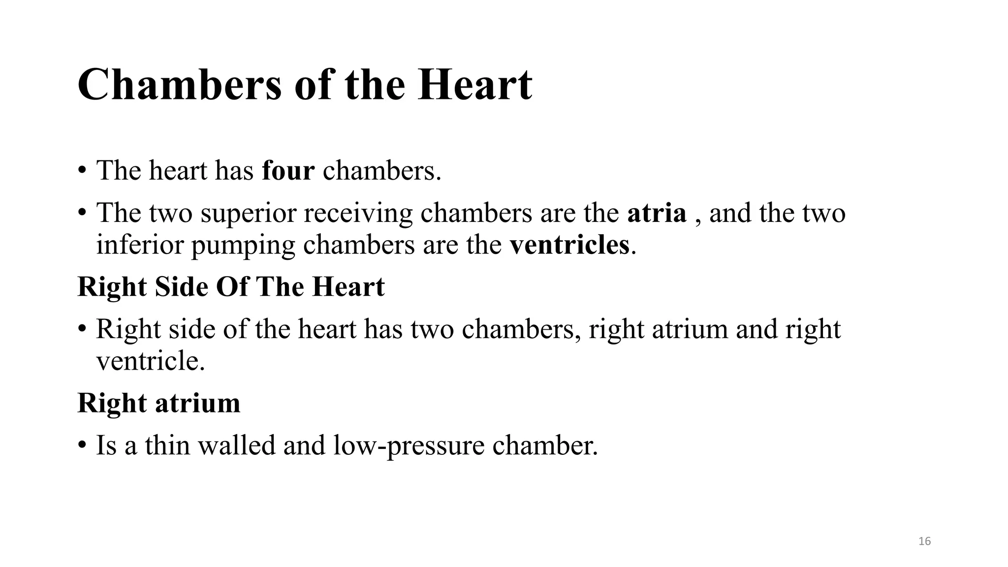 Chambers of the Heart
• The heart has four chambers.
• The two superior receiving chambers are the atria , and the two
inferior pumping chambers are the ventricles.
Right Side Of The Heart
• Right side of the heart has two chambers, right atrium and right
ventricle.
Right atrium
• Is a thin walled and low-pressure chamber.
16
 