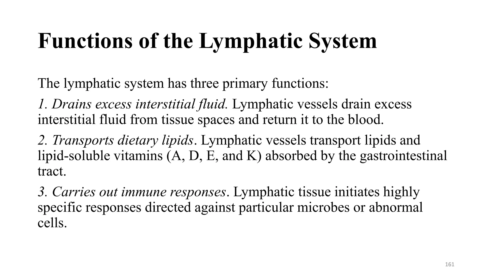 Functions of the Lymphatic System
The lymphatic system has three primary functions:
1. Drains excess interstitial fluid. Lymphatic vessels drain excess
interstitial fluid from tissue spaces and return it to the blood.
2. Transports dietary lipids. Lymphatic vessels transport lipids and
lipid-soluble vitamins (A, D, E, and K) absorbed by the gastrointestinal
tract.
3. Carries out immune responses. Lymphatic tissue initiates highly
specific responses directed against particular microbes or abnormal
cells.
161
 