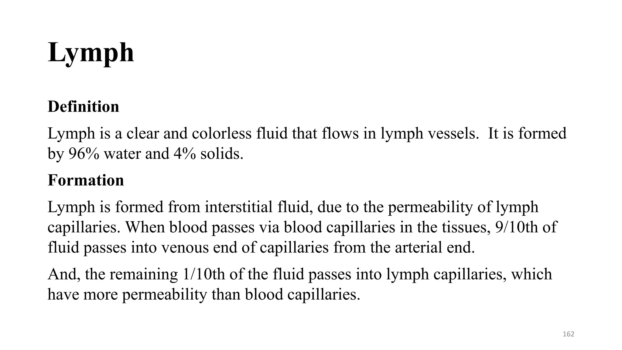 Lymph
Definition
Lymph is a clear and colorless fluid that flows in lymph vessels. It is formed
by 96% water and 4% solids.
Formation
Lymph is formed from interstitial fluid, due to the permeability of lymph
capillaries. When blood passes via blood capillaries in the tissues, 9/10th of
fluid passes into venous end of capillaries from the arterial end.
And, the remaining 1/10th of the fluid passes into lymph capillaries, which
have more permeability than blood capillaries.
162
 