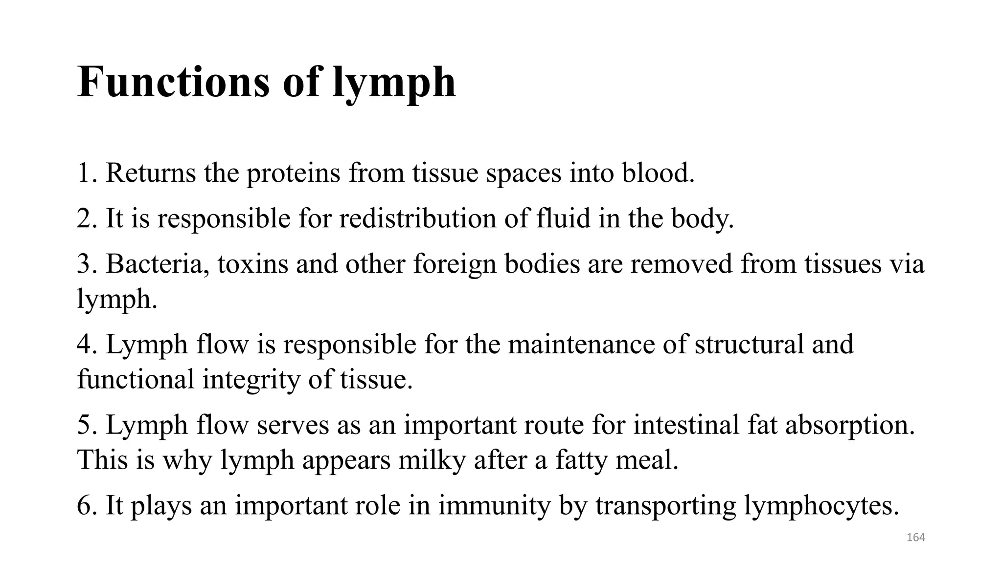 Functions of lymph
1. Returns the proteins from tissue spaces into blood.
2. It is responsible for redistribution of fluid in the body.
3. Bacteria, toxins and other foreign bodies are removed from tissues via
lymph.
4. Lymph flow is responsible for the maintenance of structural and
functional integrity of tissue.
5. Lymph flow serves as an important route for intestinal fat absorption.
This is why lymph appears milky after a fatty meal.
6. It plays an important role in immunity by transporting lymphocytes.
164
 
