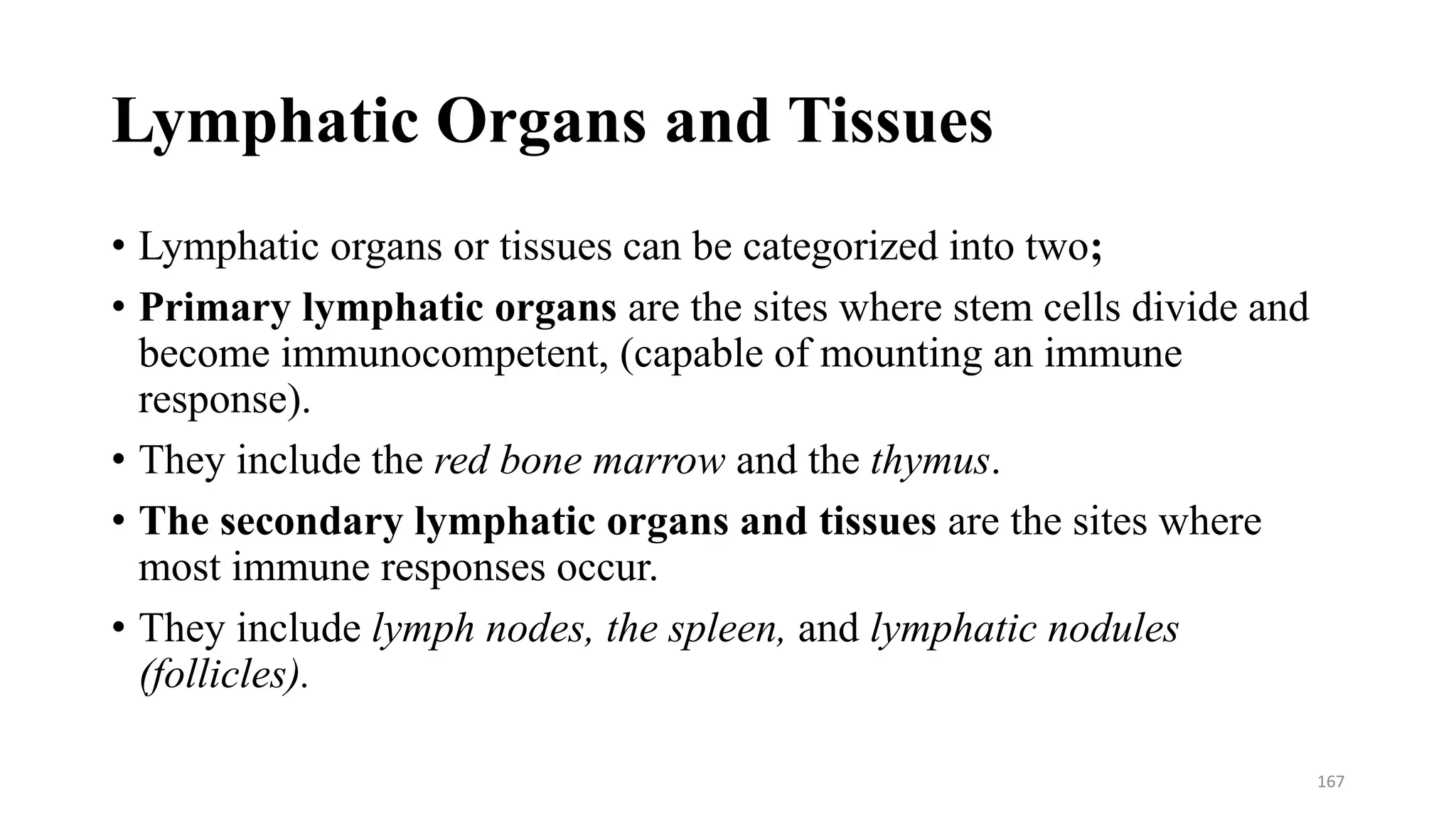 Lymphatic Organs and Tissues
• Lymphatic organs or tissues can be categorized into two;
• Primary lymphatic organs are the sites where stem cells divide and
become immunocompetent, (capable of mounting an immune
response).
• They include the red bone marrow and the thymus.
• The secondary lymphatic organs and tissues are the sites where
most immune responses occur.
• They include lymph nodes, the spleen, and lymphatic nodules
(follicles).
167
 