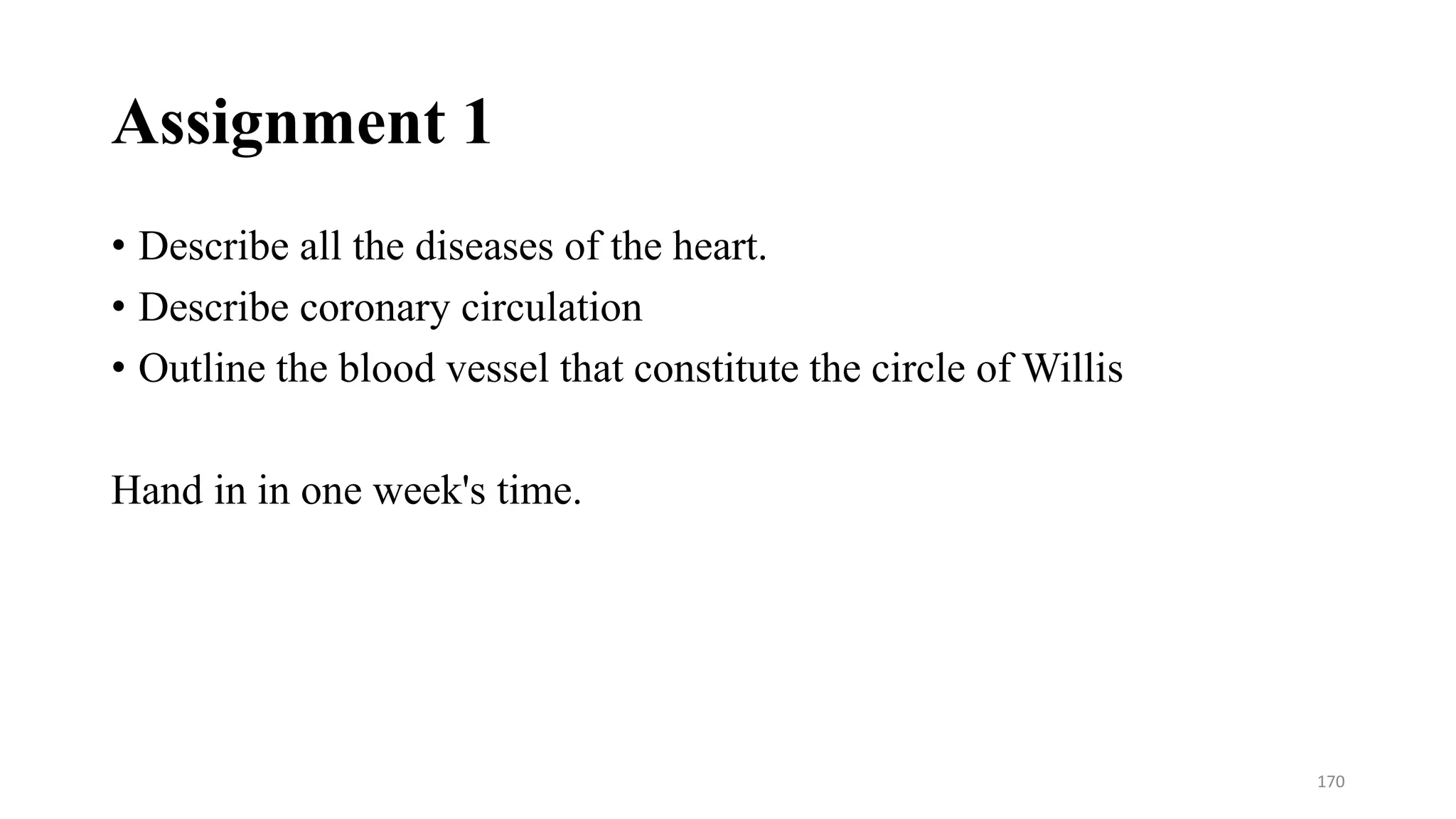Assignment 1
• Describe all the diseases of the heart.
• Describe coronary circulation
• Outline the blood vessel that constitute the circle of Willis
Hand in in one week's time.
170
 