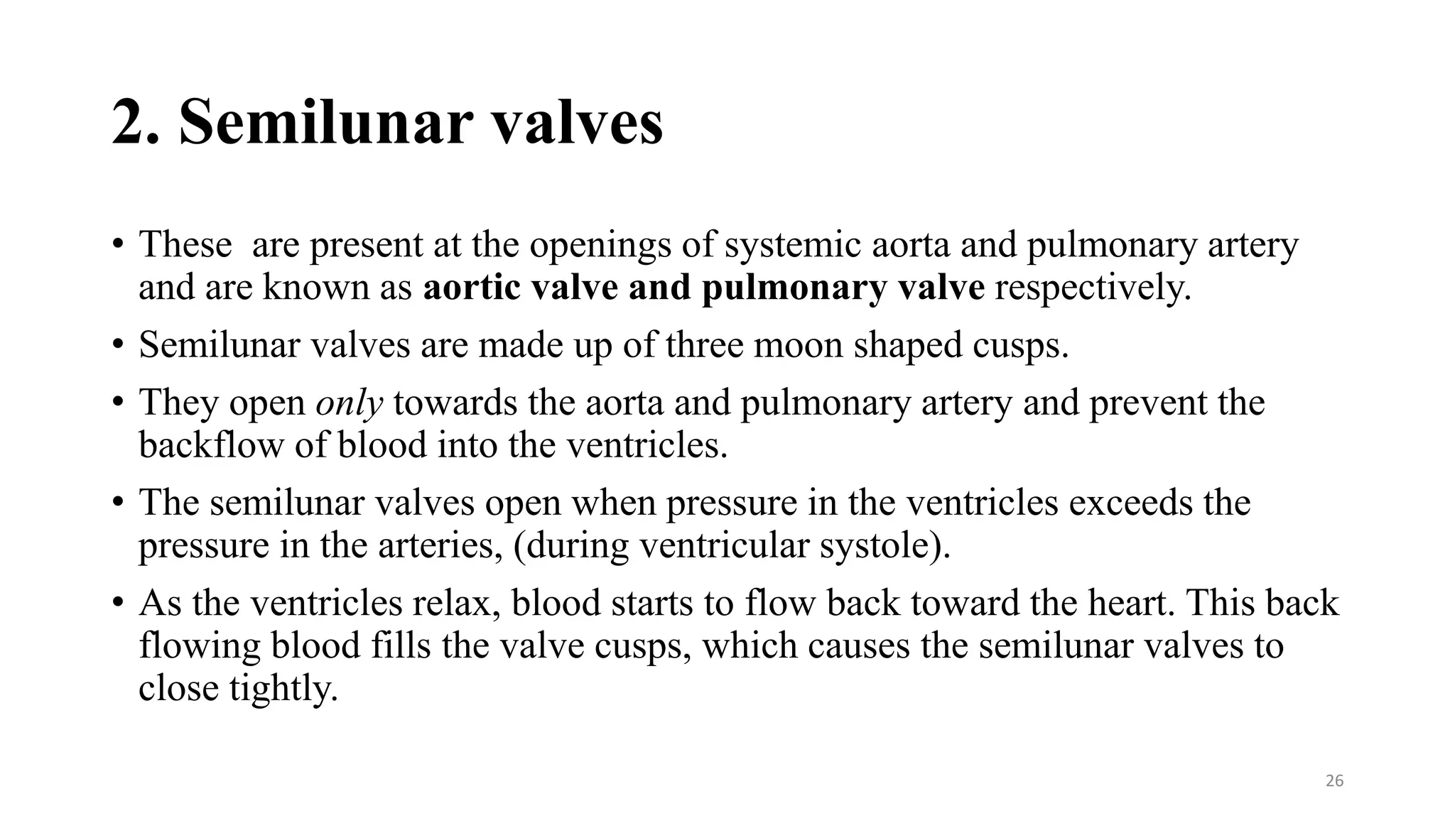 2. Semilunar valves
• These are present at the openings of systemic aorta and pulmonary artery
and are known as aortic valve and pulmonary valve respectively.
• Semilunar valves are made up of three moon shaped cusps.
• They open only towards the aorta and pulmonary artery and prevent the
backflow of blood into the ventricles.
• The semilunar valves open when pressure in the ventricles exceeds the
pressure in the arteries, (during ventricular systole).
• As the ventricles relax, blood starts to flow back toward the heart. This back
flowing blood fills the valve cusps, which causes the semilunar valves to
close tightly.
26
 