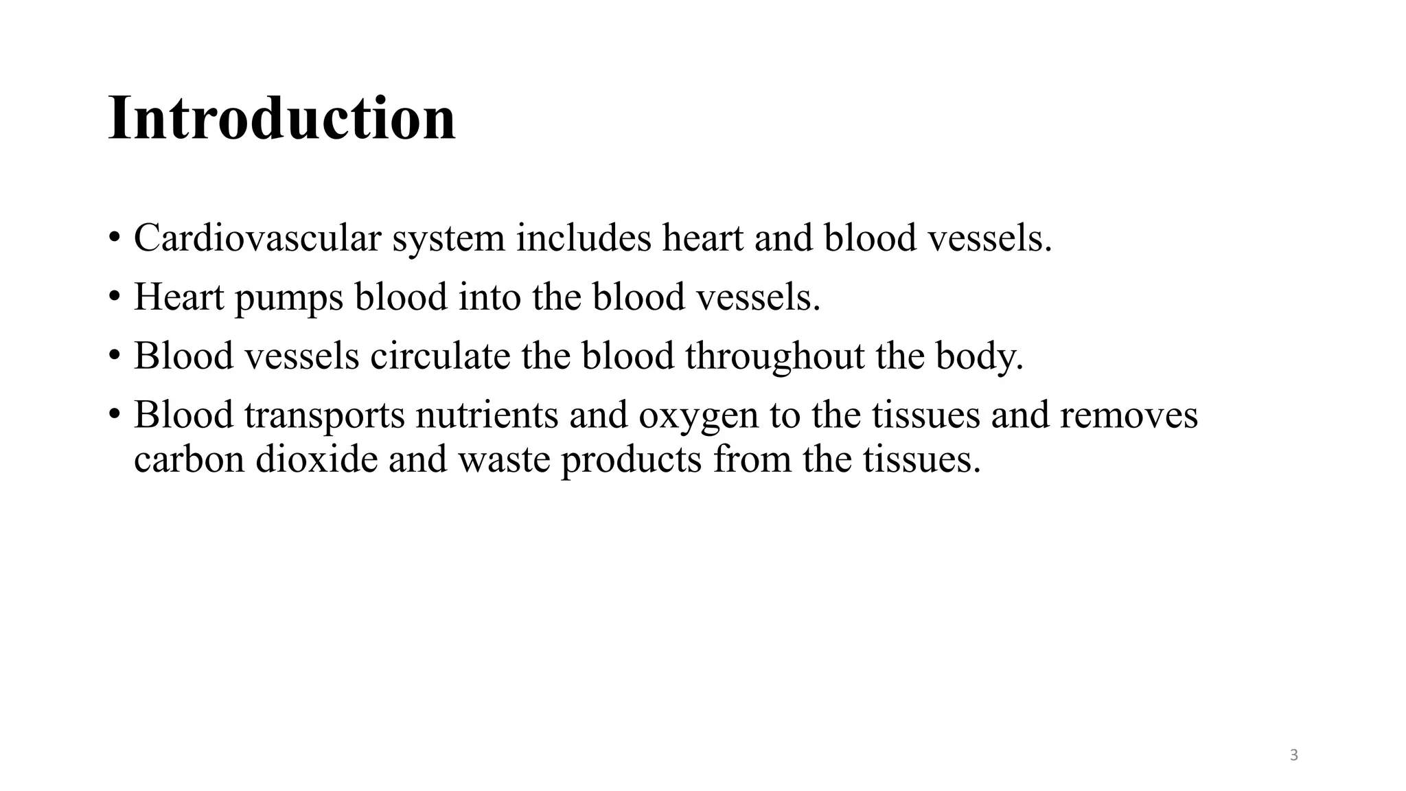 Introduction
• Cardiovascular system includes heart and blood vessels.
• Heart pumps blood into the blood vessels.
• Blood vessels circulate the blood throughout the body.
• Blood transports nutrients and oxygen to the tissues and removes
carbon dioxide and waste products from the tissues.
3
 