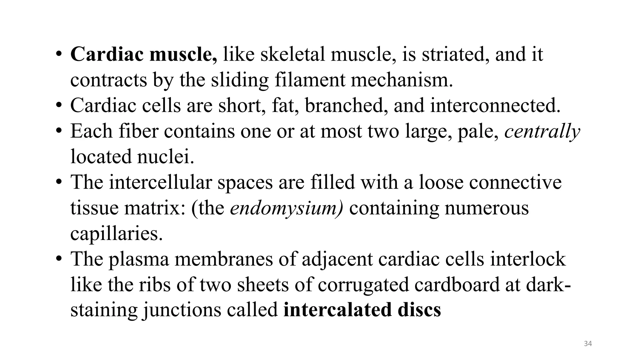 34
• Cardiac muscle, like skeletal muscle, is striated, and it
contracts by the sliding filament mechanism.
• Cardiac cells are short, fat, branched, and interconnected.
• Each fiber contains one or at most two large, pale, centrally
located nuclei.
• The intercellular spaces are filled with a loose connective
tissue matrix: (the endomysium) containing numerous
capillaries.
• The plasma membranes of adjacent cardiac cells interlock
like the ribs of two sheets of corrugated cardboard at dark-
staining junctions called intercalated discs
 