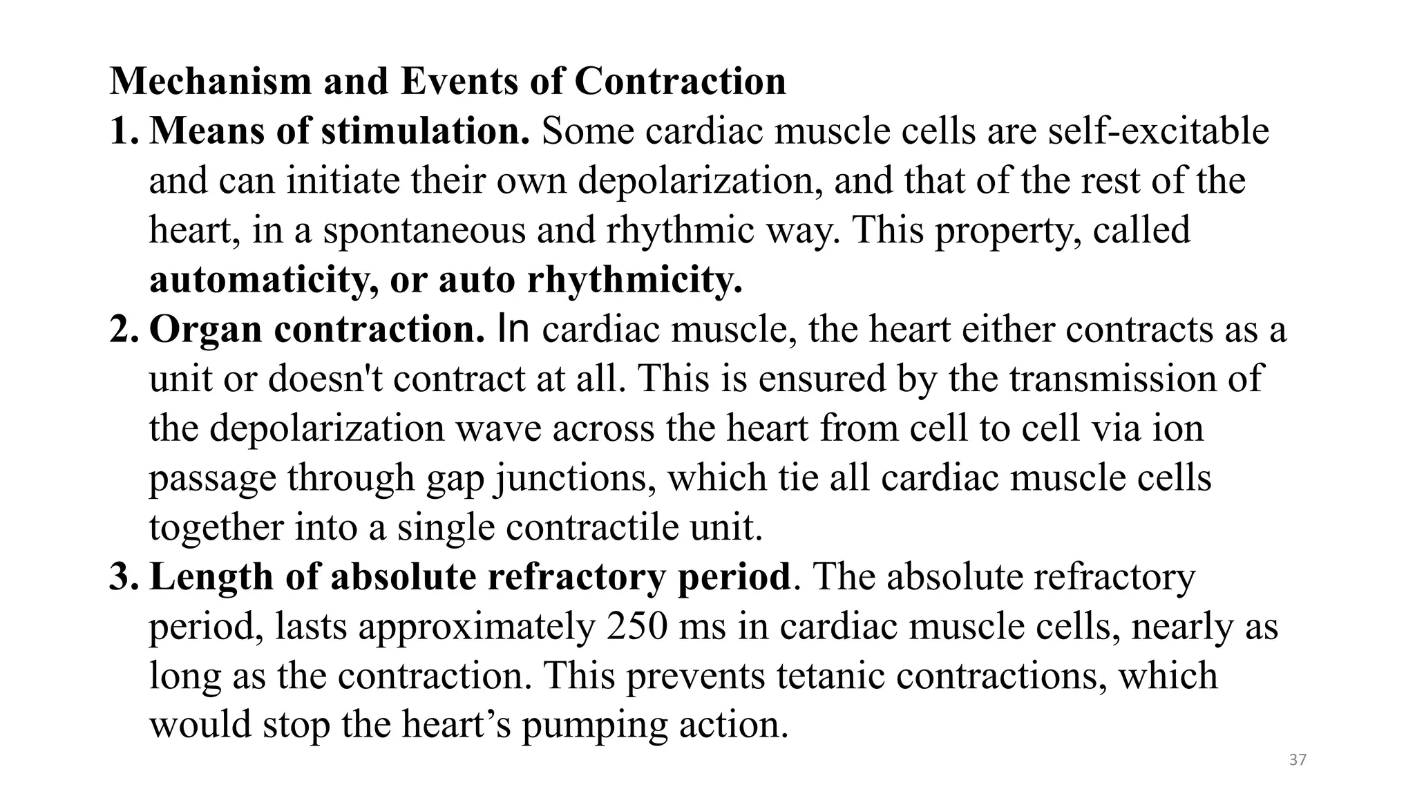37
Mechanism and Events of Contraction
1. Means of stimulation. Some cardiac muscle cells are self-excitable
and can initiate their own depolarization, and that of the rest of the
heart, in a spontaneous and rhythmic way. This property, called
automaticity, or auto rhythmicity.
2. Organ contraction. In cardiac muscle, the heart either contracts as a
unit or doesn't contract at all. This is ensured by the transmission of
the depolarization wave across the heart from cell to cell via ion
passage through gap junctions, which tie all cardiac muscle cells
together into a single contractile unit.
3. Length of absolute refractory period. The absolute refractory
period, lasts approximately 250 ms in cardiac muscle cells, nearly as
long as the contraction. This prevents tetanic contractions, which
would stop the heart’s pumping action.
 