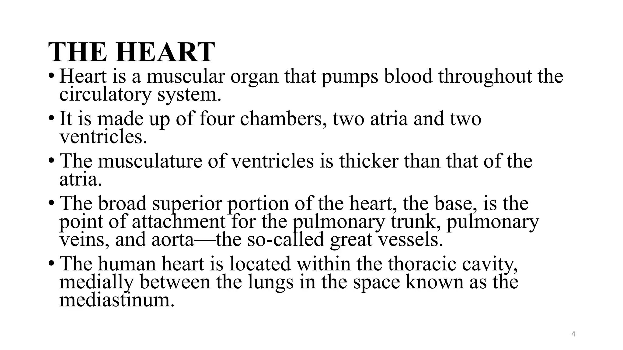THE HEART
• Heart is a muscular organ that pumps blood throughout the
circulatory system.
• It is made up of four chambers, two atria and two
ventricles.
• The musculature of ventricles is thicker than that of the
atria.
• The broad superior portion of the heart, the base, is the
point of attachment for the pulmonary trunk, pulmonary
veins, and aorta—the so-called great vessels.
• The human heart is located within the thoracic cavity,
medially between the lungs in the space known as the
mediastinum.
4
 