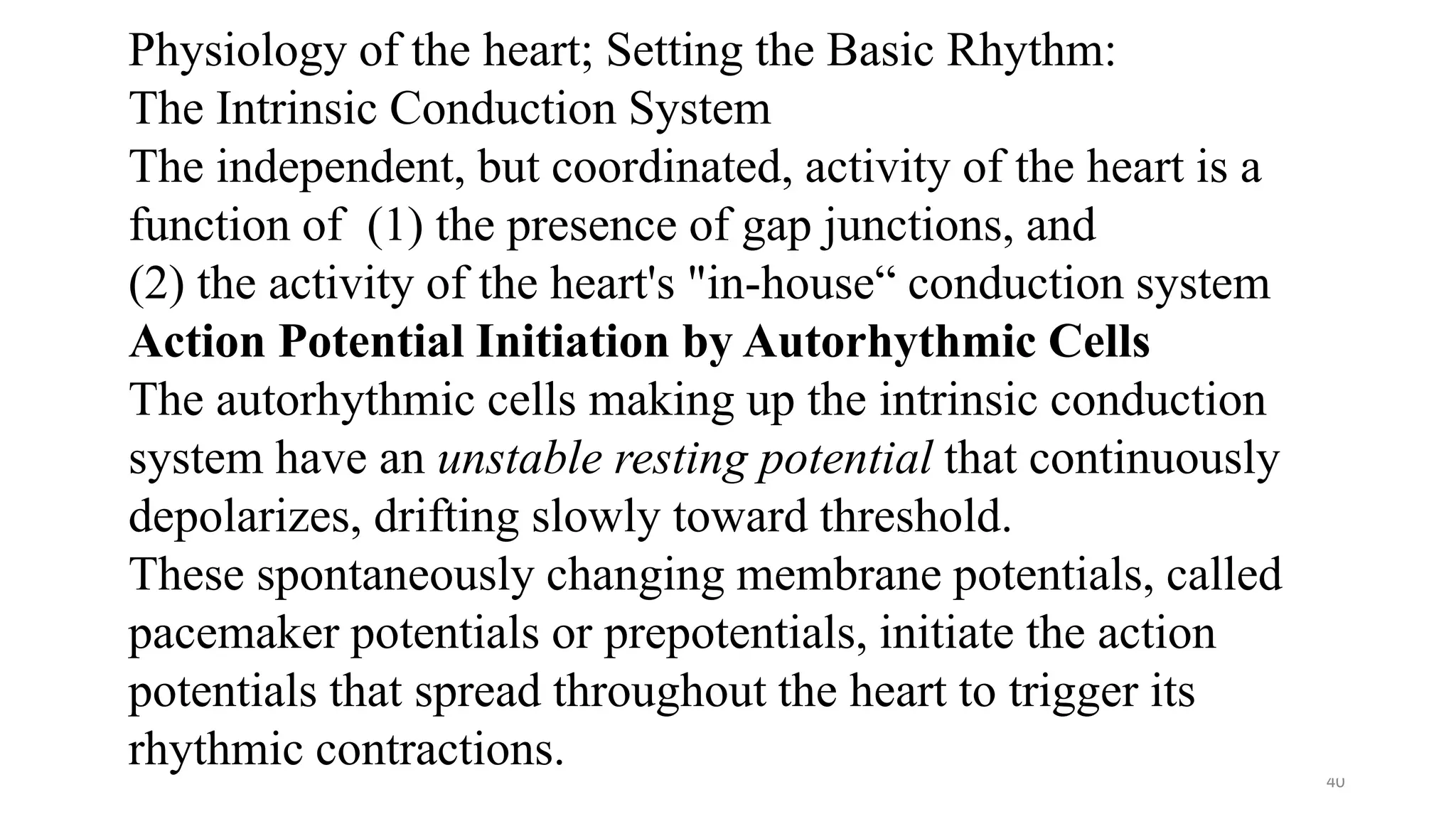 40
Physiology of the heart; Setting the Basic Rhythm:
The Intrinsic Conduction System
The independent, but coordinated, activity of the heart is a
function of (1) the presence of gap junctions, and
(2) the activity of the heart's "in-house“ conduction system
Action Potential Initiation by Autorhythmic Cells
The autorhythmic cells making up the intrinsic conduction
system have an unstable resting potential that continuously
depolarizes, drifting slowly toward threshold.
These spontaneously changing membrane potentials, called
pacemaker potentials or prepotentials, initiate the action
potentials that spread throughout the heart to trigger its
rhythmic contractions.
 
