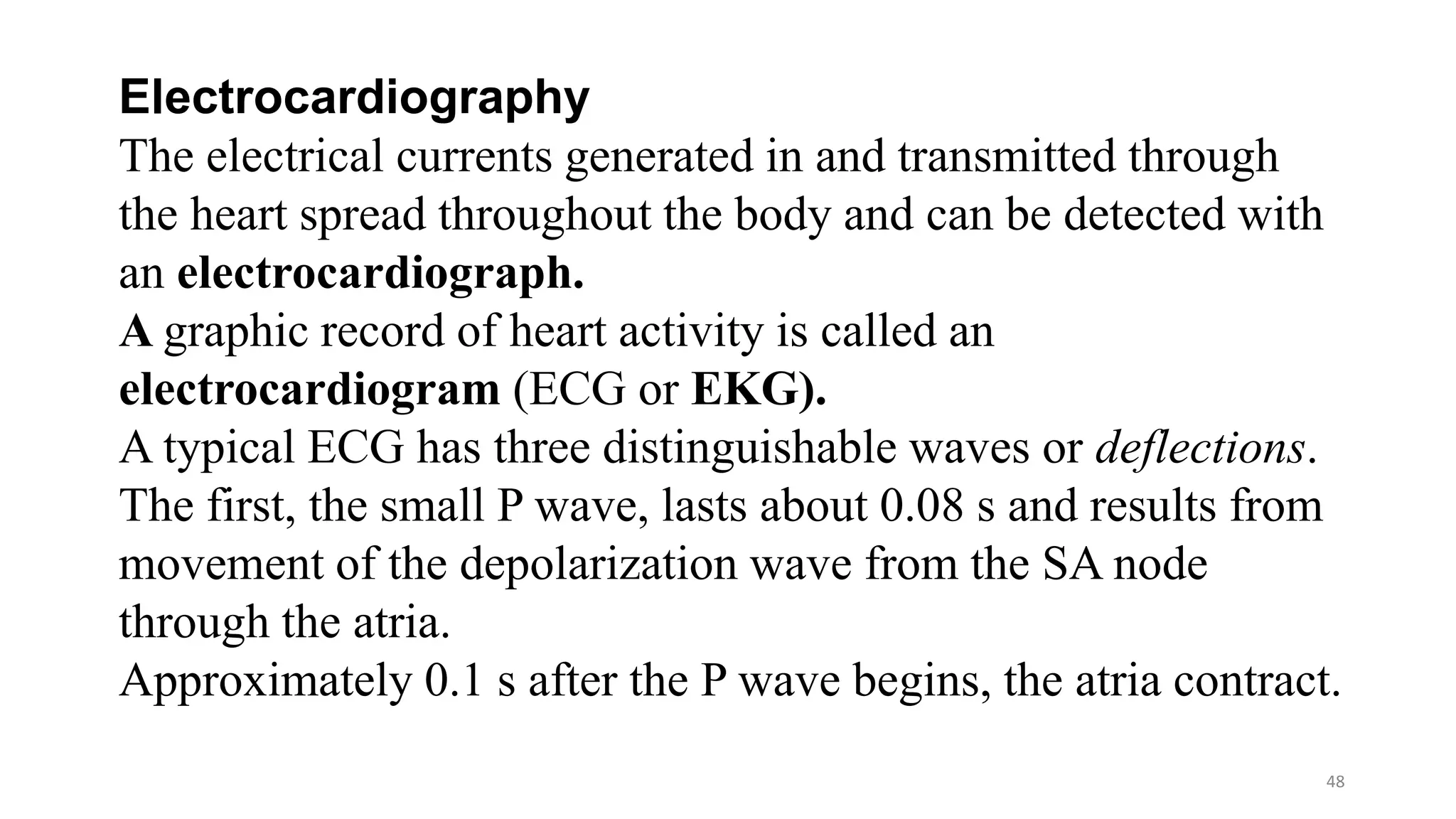48
Electrocardiography
The electrical currents generated in and transmitted through
the heart spread throughout the body and can be detected with
an electrocardiograph.
A graphic record of heart activity is called an
electrocardiogram (ECG or EKG).
A typical ECG has three distinguishable waves or deflections.
The first, the small P wave, lasts about 0.08 s and results from
movement of the depolarization wave from the SA node
through the atria.
Approximately 0.1 s after the P wave begins, the atria contract.
 