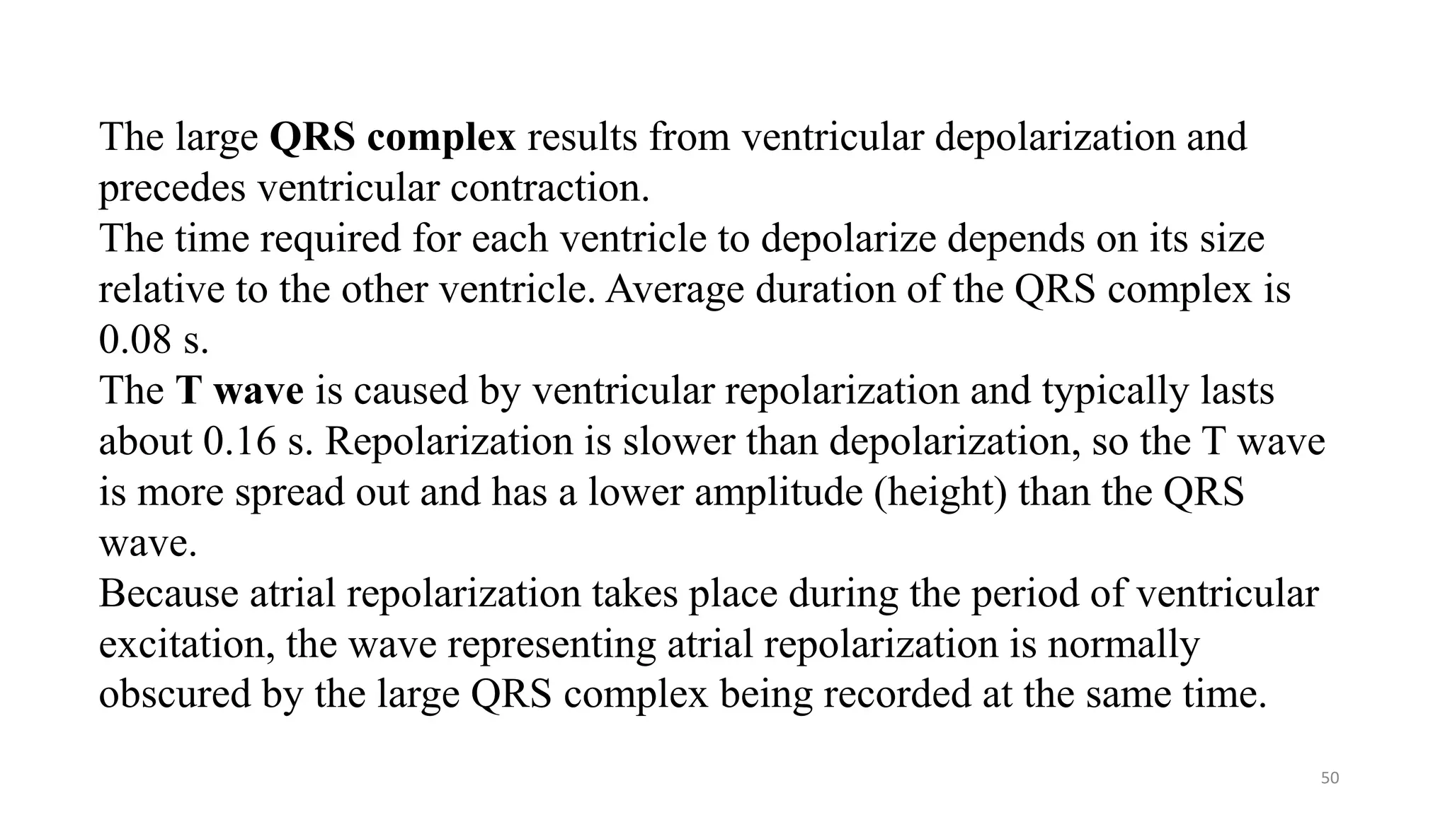 50
The large QRS complex results from ventricular depolarization and
precedes ventricular contraction.
The time required for each ventricle to depolarize depends on its size
relative to the other ventricle. Average duration of the QRS complex is
0.08 s.
The T wave is caused by ventricular repolarization and typically lasts
about 0.16 s. Repolarization is slower than depolarization, so the T wave
is more spread out and has a lower amplitude (height) than the QRS
wave.
Because atrial repolarization takes place during the period of ventricular
excitation, the wave representing atrial repolarization is normally
obscured by the large QRS complex being recorded at the same time.
 