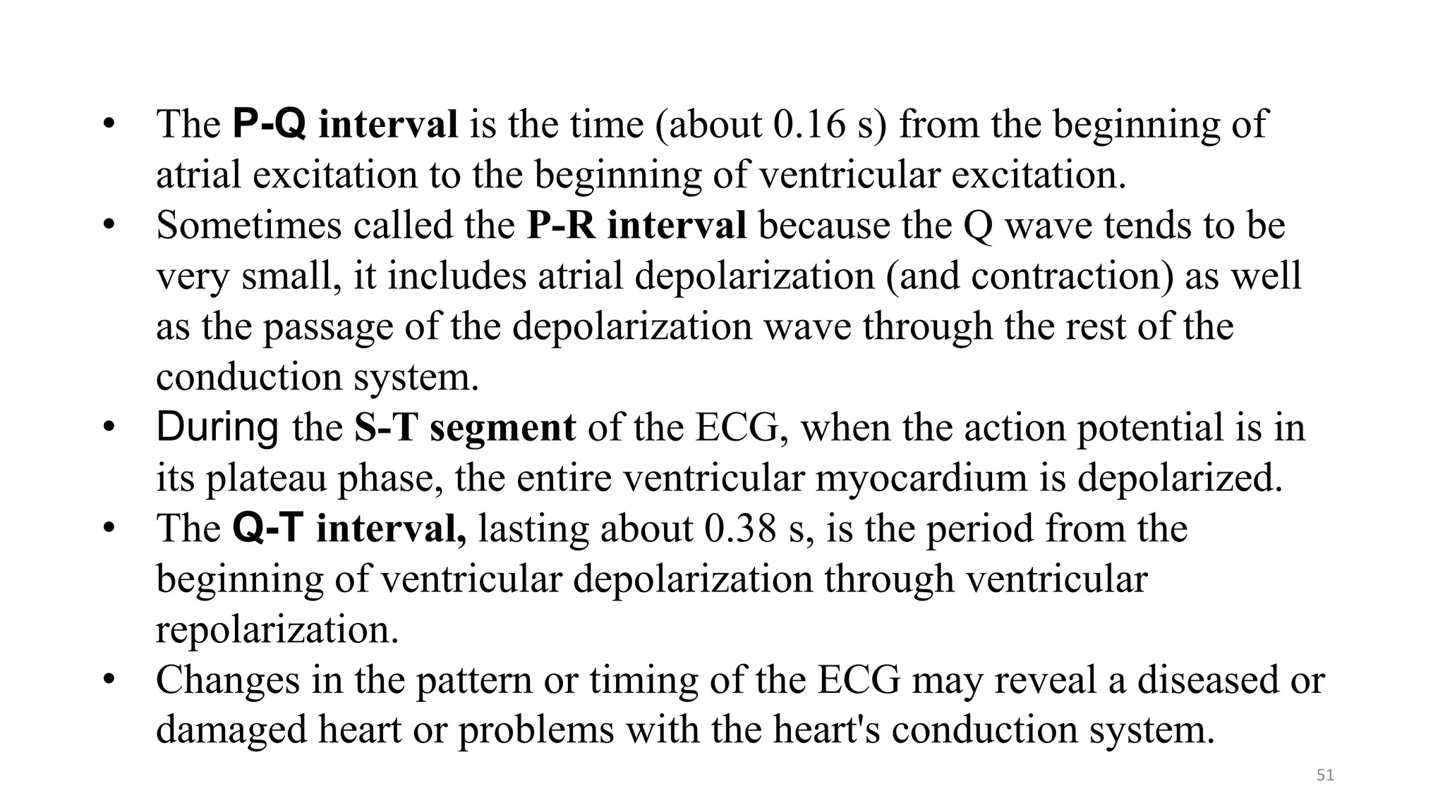 51
• The P-Q interval is the time (about 0.16 s) from the beginning of
atrial excitation to the beginning of ventricular excitation.
• Sometimes called the P-R interval because the Q wave tends to be
very small, it includes atrial depolarization (and contraction) as well
as the passage of the depolarization wave through the rest of the
conduction system.
• During the S-T segment of the ECG, when the action potential is in
its plateau phase, the entire ventricular myocardium is depolarized.
• The Q-T interval, lasting about 0.38 s, is the period from the
beginning of ventricular depolarization through ventricular
repolarization.
• Changes in the pattern or timing of the ECG may reveal a diseased or
damaged heart or problems with the heart's conduction system.
 