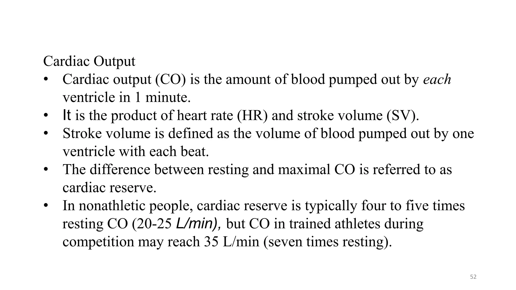 52
Cardiac Output
• Cardiac output (CO) is the amount of blood pumped out by each
ventricle in 1 minute.
• It is the product of heart rate (HR) and stroke volume (SV).
• Stroke volume is defined as the volume of blood pumped out by one
ventricle with each beat.
• The difference between resting and maximal CO is referred to as
cardiac reserve.
• In nonathletic people, cardiac reserve is typically four to five times
resting CO (20-25 L/min), but CO in trained athletes during
competition may reach 35 L/min (seven times resting).
 