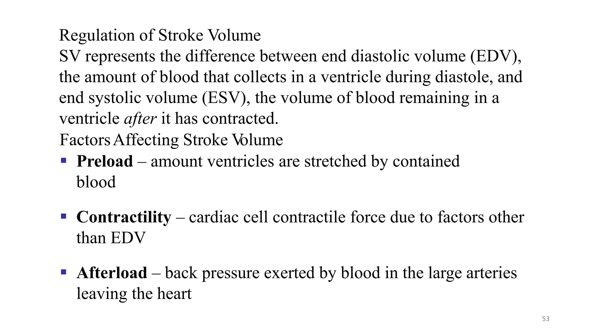 53
Regulation of Stroke Volume
SV represents the difference between end diastolic volume (EDV),
the amount of blood that collects in a ventricle during diastole, and
end systolic volume (ESV), the volume of blood remaining in a
ventricle after it has contracted.
FactorsAffecting Stroke V
olume
▪ Preload – amount ventricles are stretched by contained
blood
▪ Contractility – cardiac cell contractile force due to factors other
than EDV
▪ Afterload – back pressure exerted by blood in the large arteries
leaving the heart
 