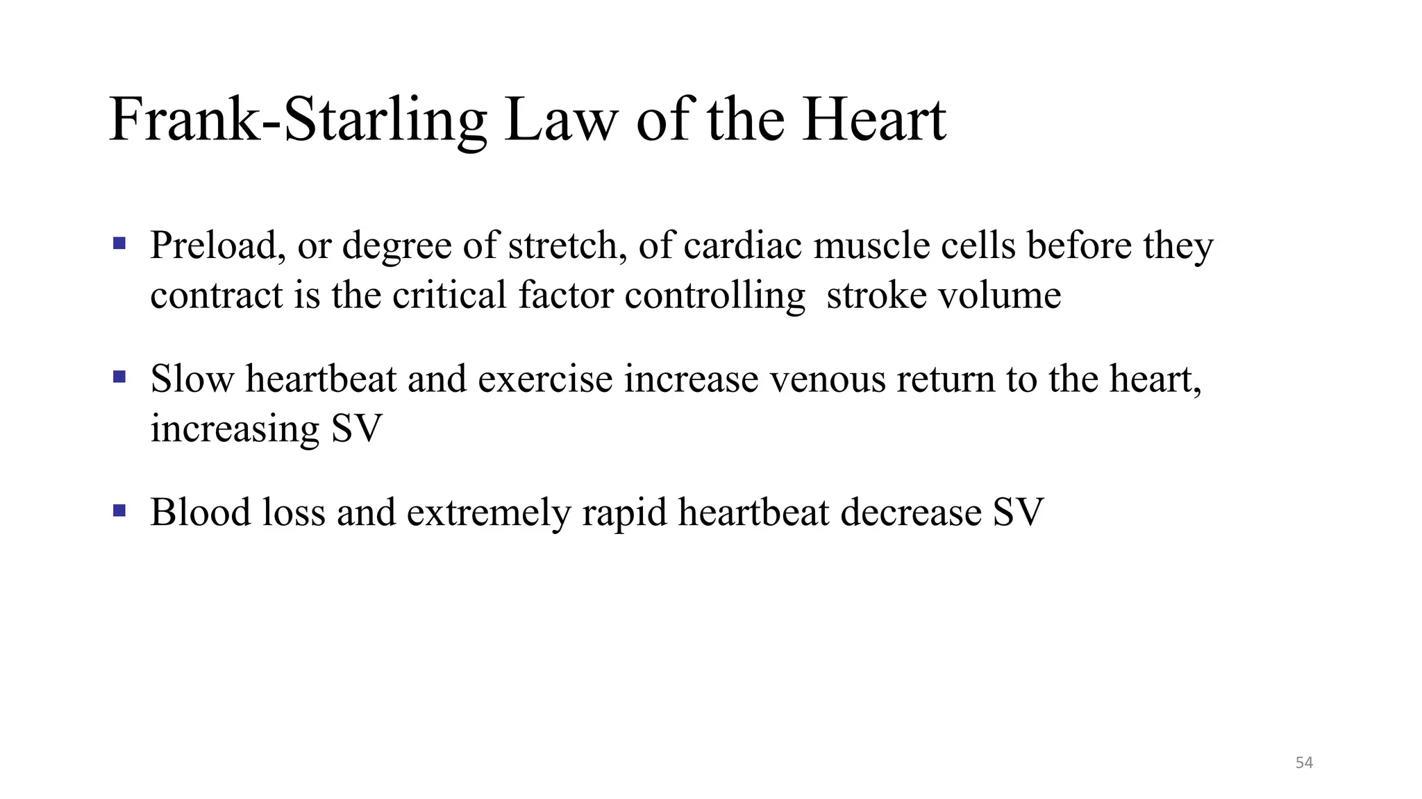 Frank-Starling Law of the Heart
▪ Preload, or degree of stretch, of cardiac muscle cells before they
contract is the critical factor controlling stroke volume
▪ Slow heartbeat and exercise increase venous return to the heart,
increasing SV
▪ Blood loss and extremely rapid heartbeat decrease SV
54
 