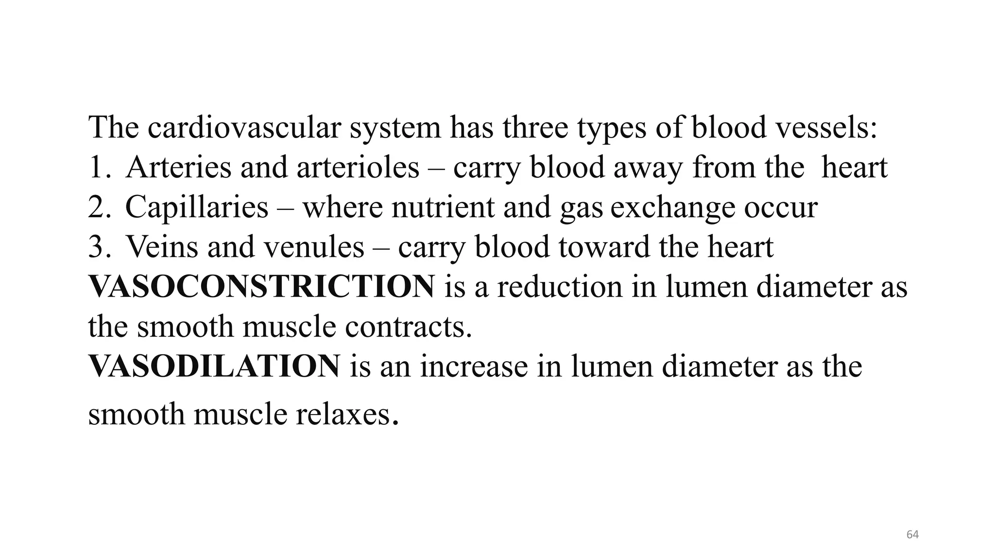 64
The cardiovascular system has three types of blood vessels:
1. Arteries and arterioles – carry blood away from the heart
2. Capillaries – where nutrient and gas exchange occur
3. Veins and venules – carry blood toward the heart
VASOCONSTRICTION is a reduction in lumen diameter as
the smooth muscle contracts.
VASODILATION is an increase in lumen diameter as the
smooth muscle relaxes.
 