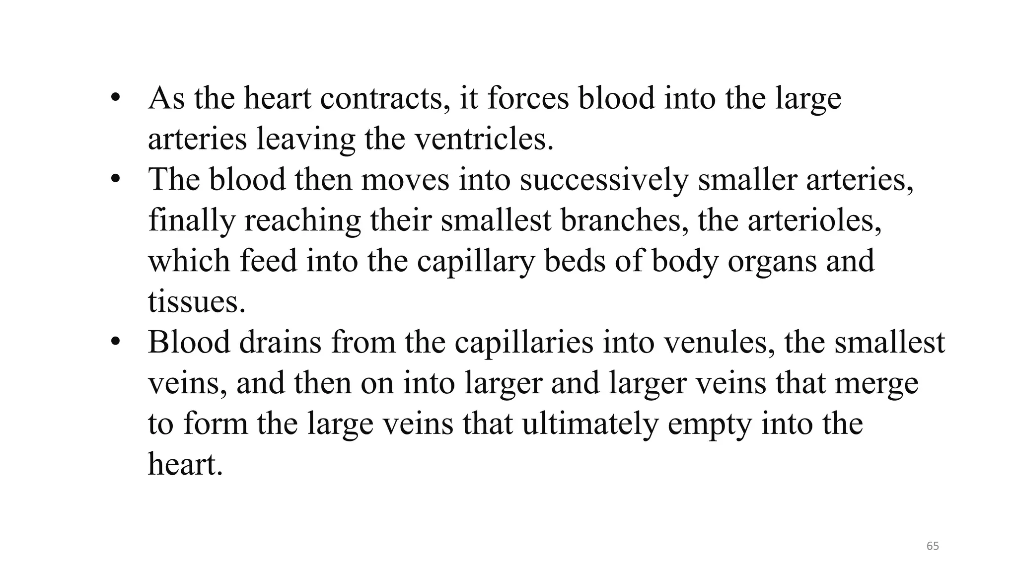 • As the heart contracts, it forces blood into the large
arteries leaving the ventricles.
• The blood then moves into successively smaller arteries,
finally reaching their smallest branches, the arterioles,
which feed into the capillary beds of body organs and
tissues.
• Blood drains from the capillaries into venules, the smallest
veins, and then on into larger and larger veins that merge
to form the large veins that ultimately empty into the
heart.
65
 