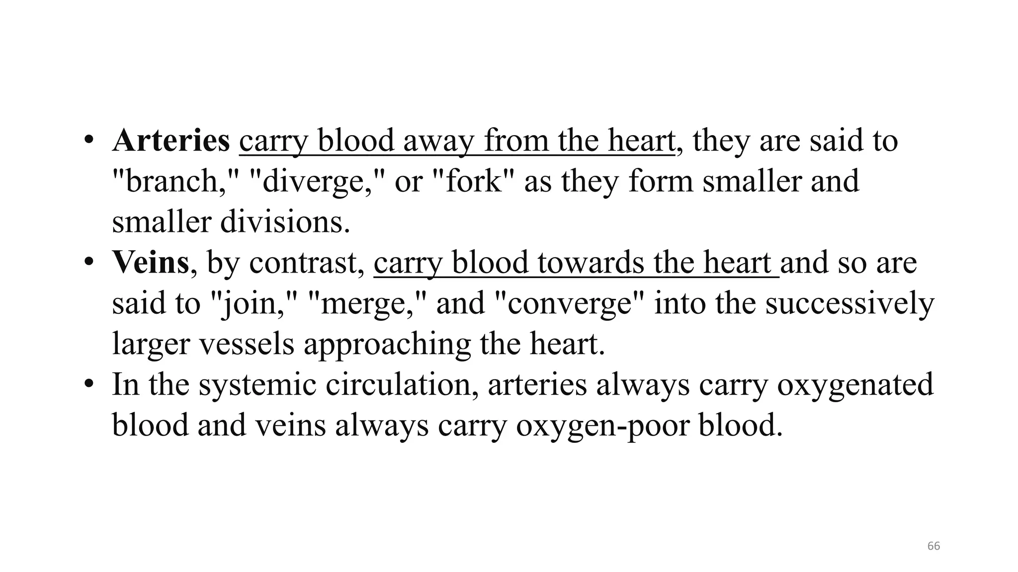 66
• Arteries carry blood away from the heart, they are said to
"branch," "diverge," or "fork" as they form smaller and
smaller divisions.
• Veins, by contrast, carry blood towards the heart and so are
said to "join," "merge," and "converge" into the successively
larger vessels approaching the heart.
• In the systemic circulation, arteries always carry oxygenated
blood and veins always carry oxygen-poor blood.
 