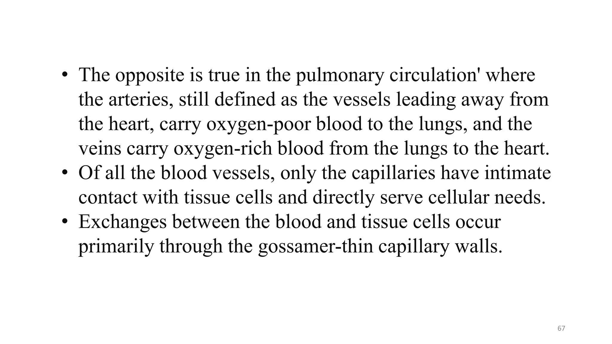 • The opposite is true in the pulmonary circulation' where
the arteries, still defined as the vessels leading away from
the heart, carry oxygen-poor blood to the lungs, and the
veins carry oxygen-rich blood from the lungs to the heart.
• Of all the blood vessels, only the capillaries have intimate
contact with tissue cells and directly serve cellular needs.
• Exchanges between the blood and tissue cells occur
primarily through the gossamer-thin capillary walls.
67
 