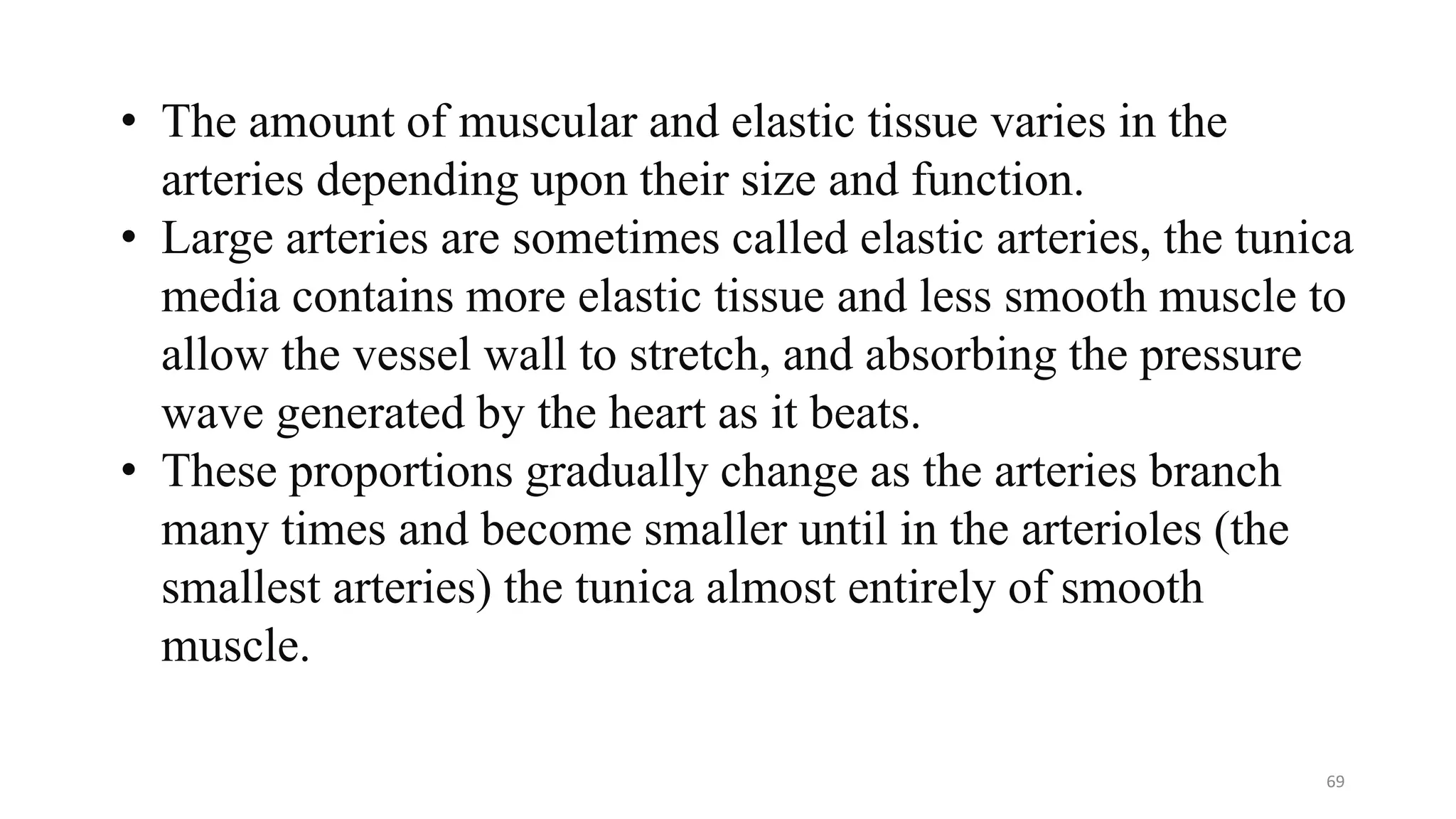 69
• The amount of muscular and elastic tissue varies in the
arteries depending upon their size and function.
• Large arteries are sometimes called elastic arteries, the tunica
media contains more elastic tissue and less smooth muscle to
allow the vessel wall to stretch, and absorbing the pressure
wave generated by the heart as it beats.
• These proportions gradually change as the arteries branch
many times and become smaller until in the arterioles (the
smallest arteries) the tunica almost entirely of smooth
muscle.
 