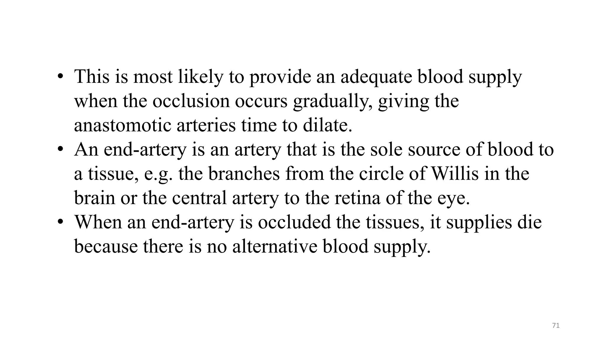 71
• This is most likely to provide an adequate blood supply
when the occlusion occurs gradually, giving the
anastomotic arteries time to dilate.
• An end-artery is an artery that is the sole source of blood to
a tissue, e.g. the branches from the circle of Willis in the
brain or the central artery to the retina of the eye.
• When an end-artery is occluded the tissues, it supplies die
because there is no alternative blood supply.
 