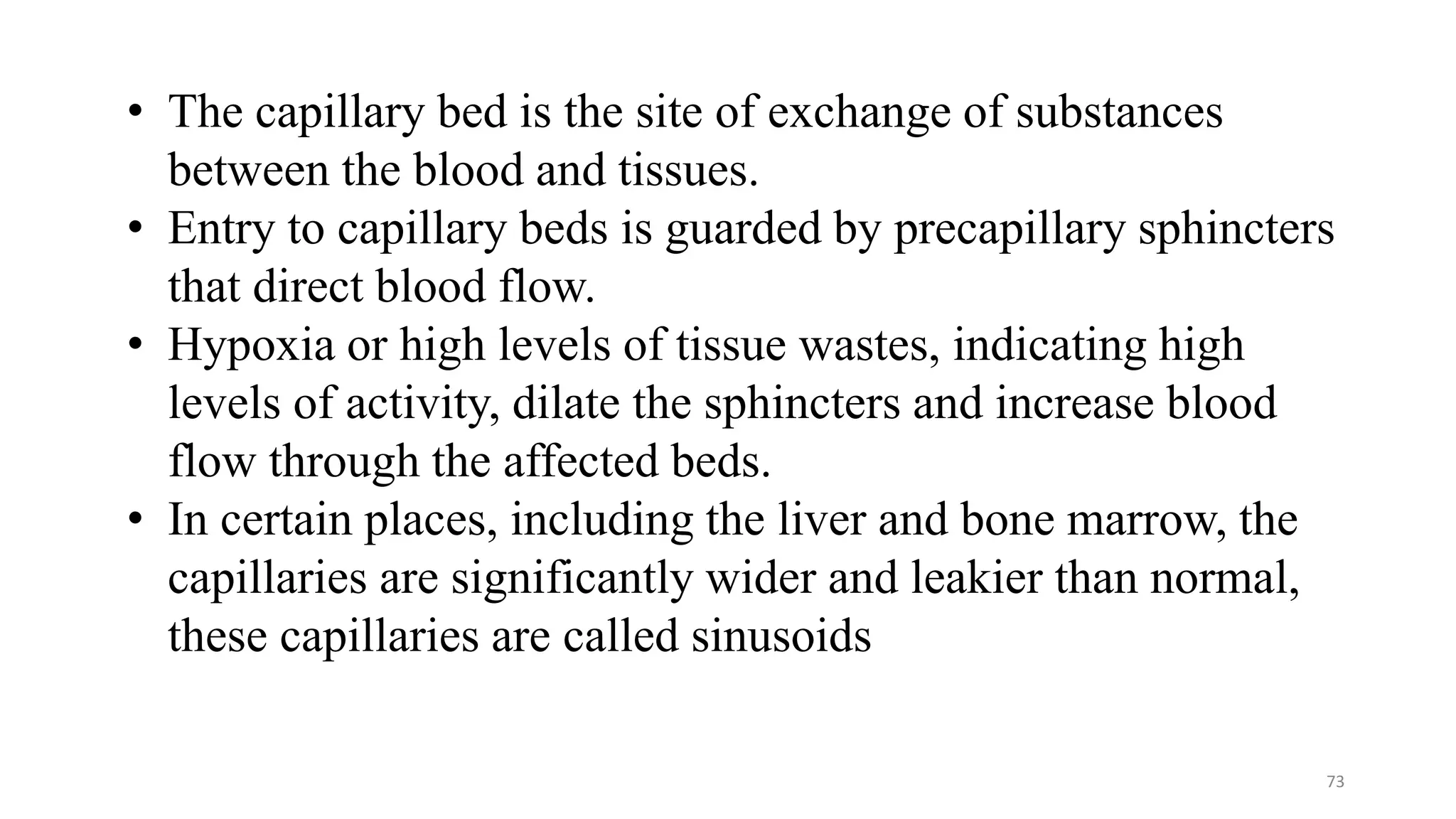 73
• The capillary bed is the site of exchange of substances
between the blood and tissues.
• Entry to capillary beds is guarded by precapillary sphincters
that direct blood flow.
• Hypoxia or high levels of tissue wastes, indicating high
levels of activity, dilate the sphincters and increase blood
flow through the affected beds.
• In certain places, including the liver and bone marrow, the
capillaries are significantly wider and leakier than normal,
these capillaries are called sinusoids
 
