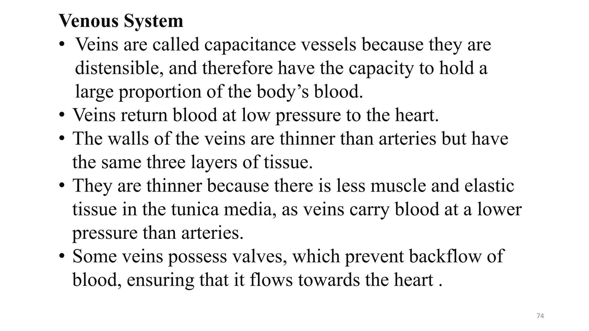 Venous System
• Veins are called capacitance vessels because they are
distensible, and therefore have the capacity to hold a
large proportion of the body’s blood.
• Veins return blood at low pressure to the heart.
• The walls of the veins are thinner than arteries but have
the same three layers of tissue.
• They are thinner because there is less muscle and elastic
tissue in the tunica media, as veins carry blood at a lower
pressure than arteries.
• Some veins possess valves, which prevent backflow of
blood, ensuring that it flows towards the heart .
74
 