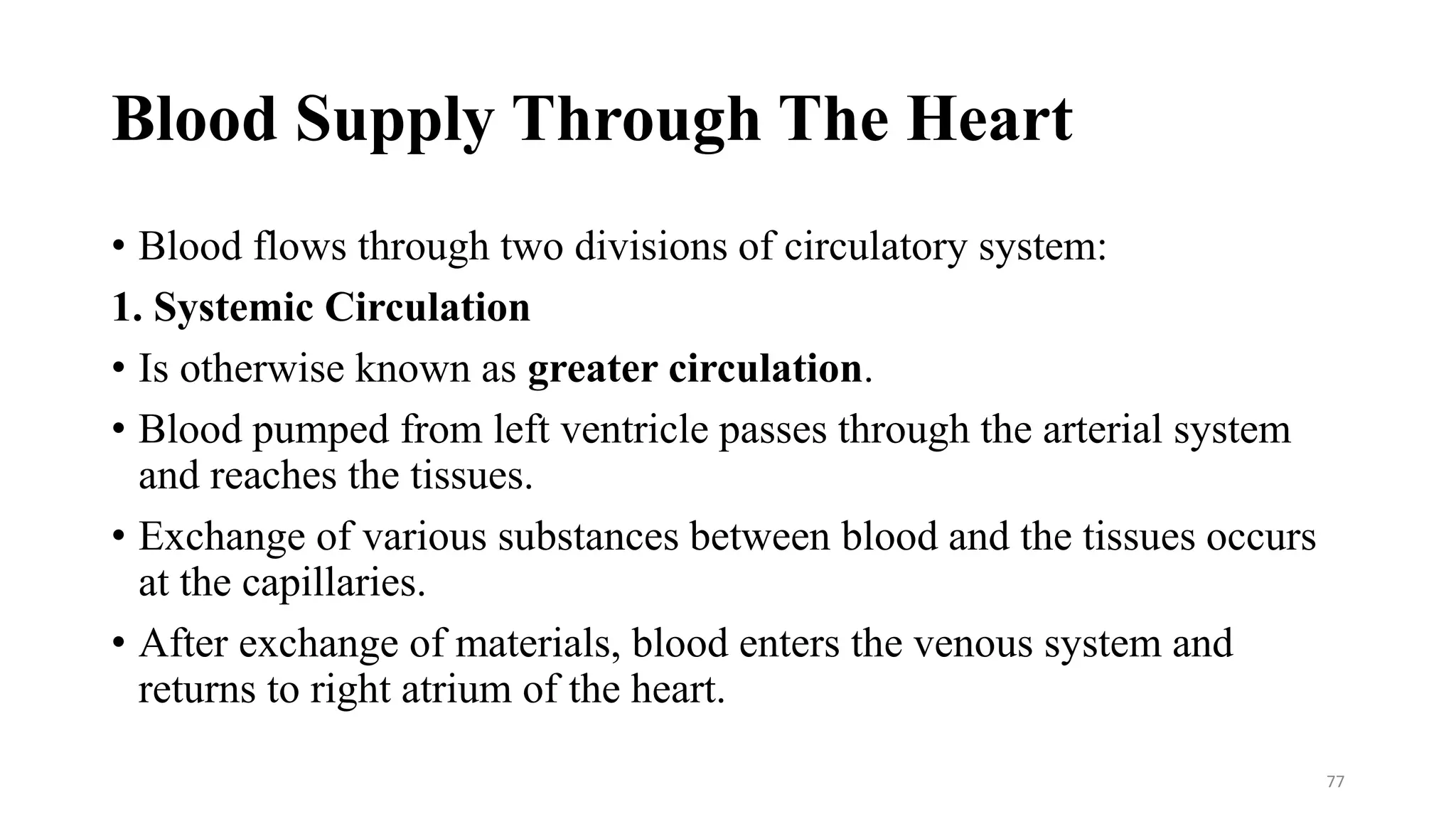 Blood Supply Through The Heart
• Blood flows through two divisions of circulatory system:
1. Systemic Circulation
• Is otherwise known as greater circulation.
• Blood pumped from left ventricle passes through the arterial system
and reaches the tissues.
• Exchange of various substances between blood and the tissues occurs
at the capillaries.
• After exchange of materials, blood enters the venous system and
returns to right atrium of the heart.
77
 