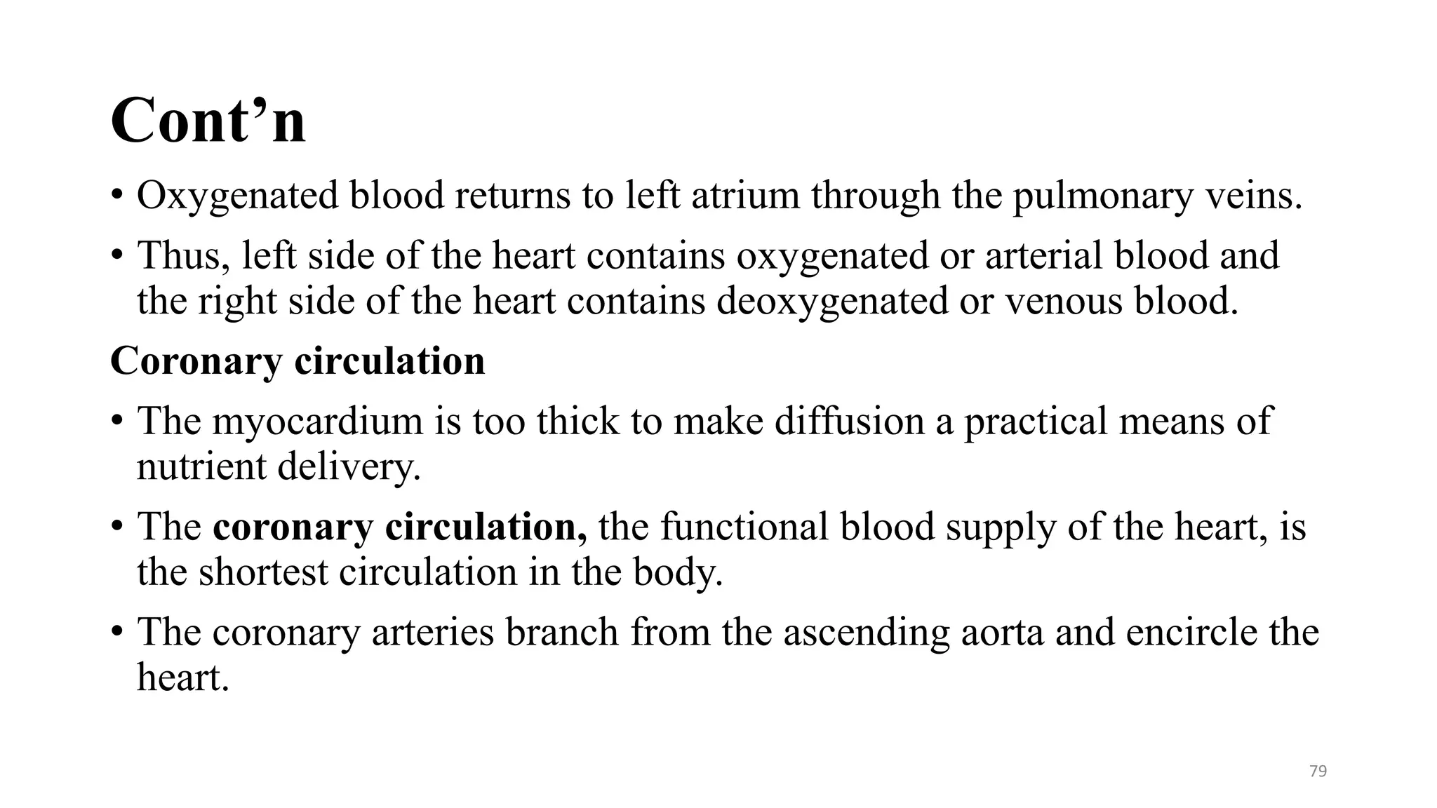 Cont’n
• Oxygenated blood returns to left atrium through the pulmonary veins.
• Thus, left side of the heart contains oxygenated or arterial blood and
the right side of the heart contains deoxygenated or venous blood.
Coronary circulation
• The myocardium is too thick to make diffusion a practical means of
nutrient delivery.
• The coronary circulation, the functional blood supply of the heart, is
the shortest circulation in the body.
• The coronary arteries branch from the ascending aorta and encircle the
heart.
79
 