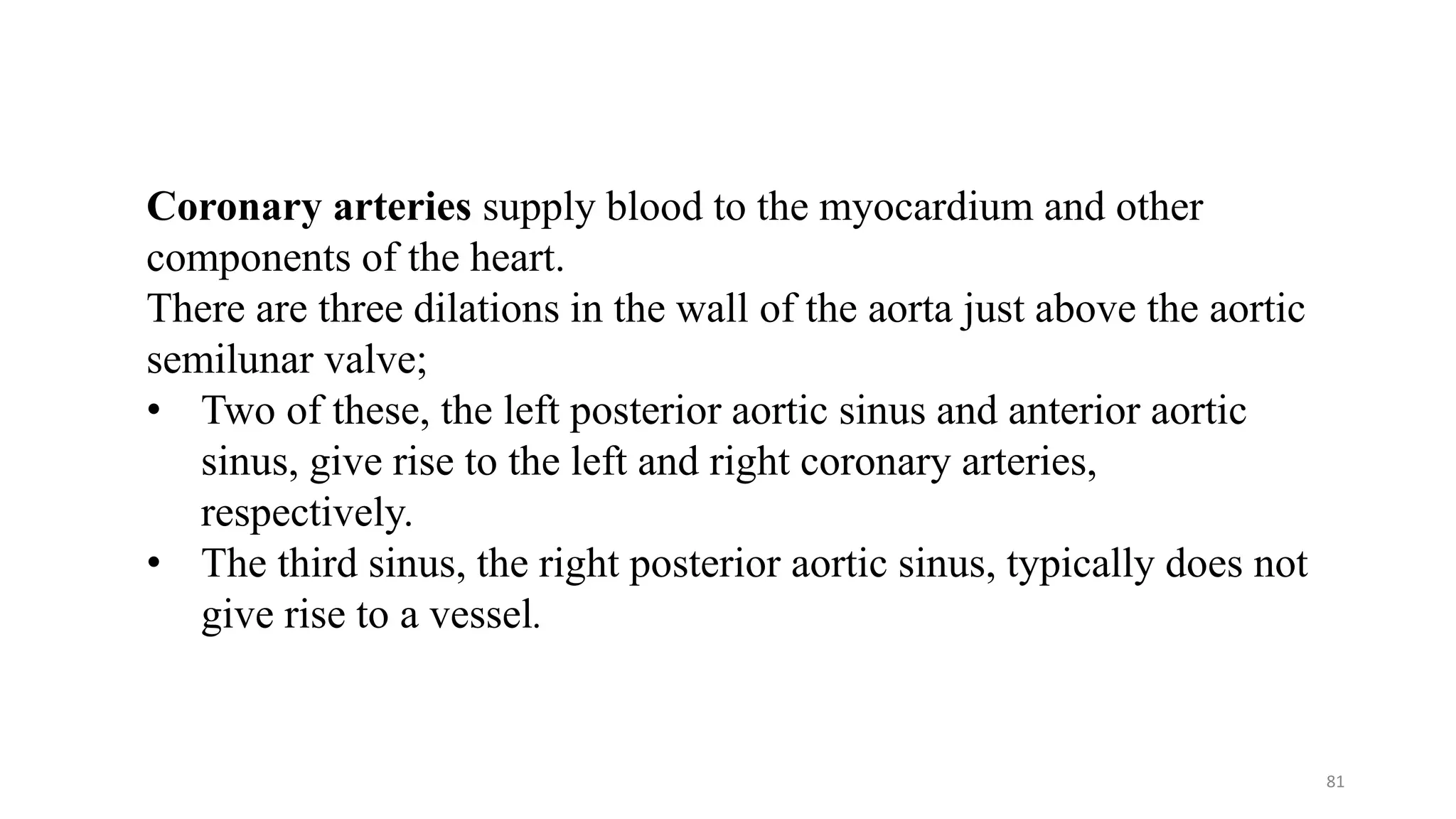 81
Coronary arteries supply blood to the myocardium and other
components of the heart.
There are three dilations in the wall of the aorta just above the aortic
semilunar valve;
• Two of these, the left posterior aortic sinus and anterior aortic
sinus, give rise to the left and right coronary arteries,
respectively.
• The third sinus, the right posterior aortic sinus, typically does not
give rise to a vessel.
 
