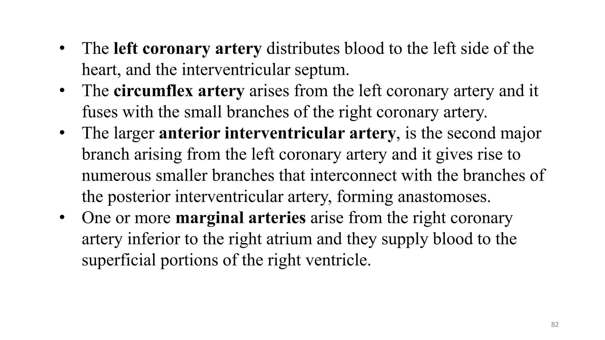 82
• The left coronary artery distributes blood to the left side of the
heart, and the interventricular septum.
• The circumflex artery arises from the left coronary artery and it
fuses with the small branches of the right coronary artery.
• The larger anterior interventricular artery, is the second major
branch arising from the left coronary artery and it gives rise to
numerous smaller branches that interconnect with the branches of
the posterior interventricular artery, forming anastomoses.
• One or more marginal arteries arise from the right coronary
artery inferior to the right atrium and they supply blood to the
superficial portions of the right ventricle.
 