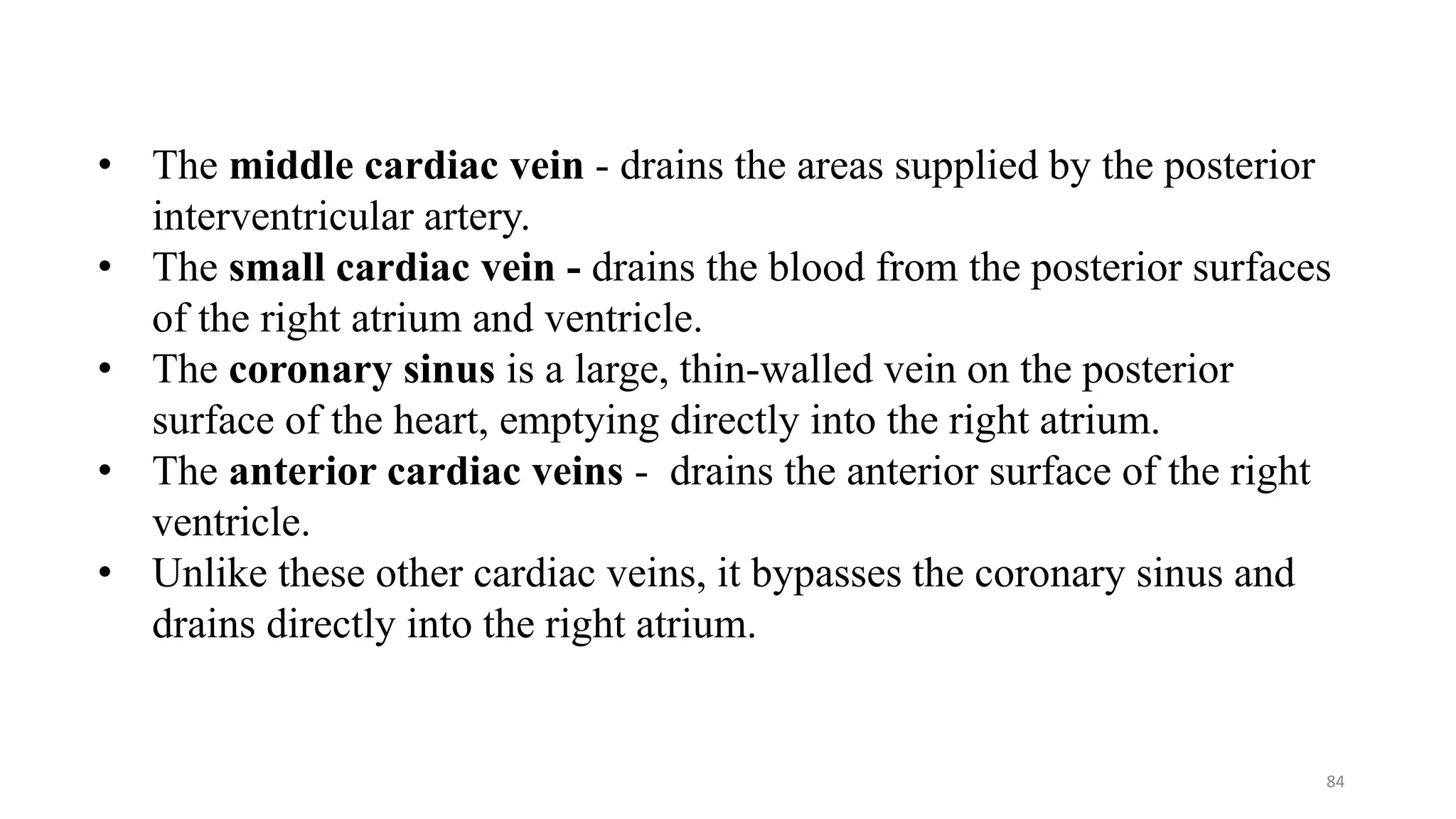 84
• The middle cardiac vein - drains the areas supplied by the posterior
interventricular artery.
• The small cardiac vein - drains the blood from the posterior surfaces
of the right atrium and ventricle.
• The coronary sinus is a large, thin-walled vein on the posterior
surface of the heart, emptying directly into the right atrium.
• The anterior cardiac veins - drains the anterior surface of the right
ventricle.
• Unlike these other cardiac veins, it bypasses the coronary sinus and
drains directly into the right atrium.
 