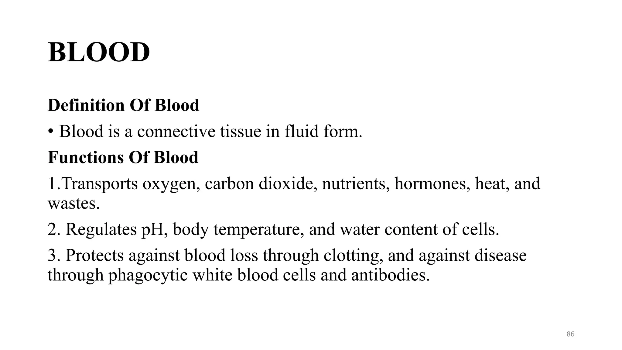 BLOOD
Definition Of Blood
• Blood is a connective tissue in fluid form.
Functions Of Blood
1.Transports oxygen, carbon dioxide, nutrients, hormones, heat, and
wastes.
2. Regulates pH, body temperature, and water content of cells.
3. Protects against blood loss through clotting, and against disease
through phagocytic white blood cells and antibodies.
86
 