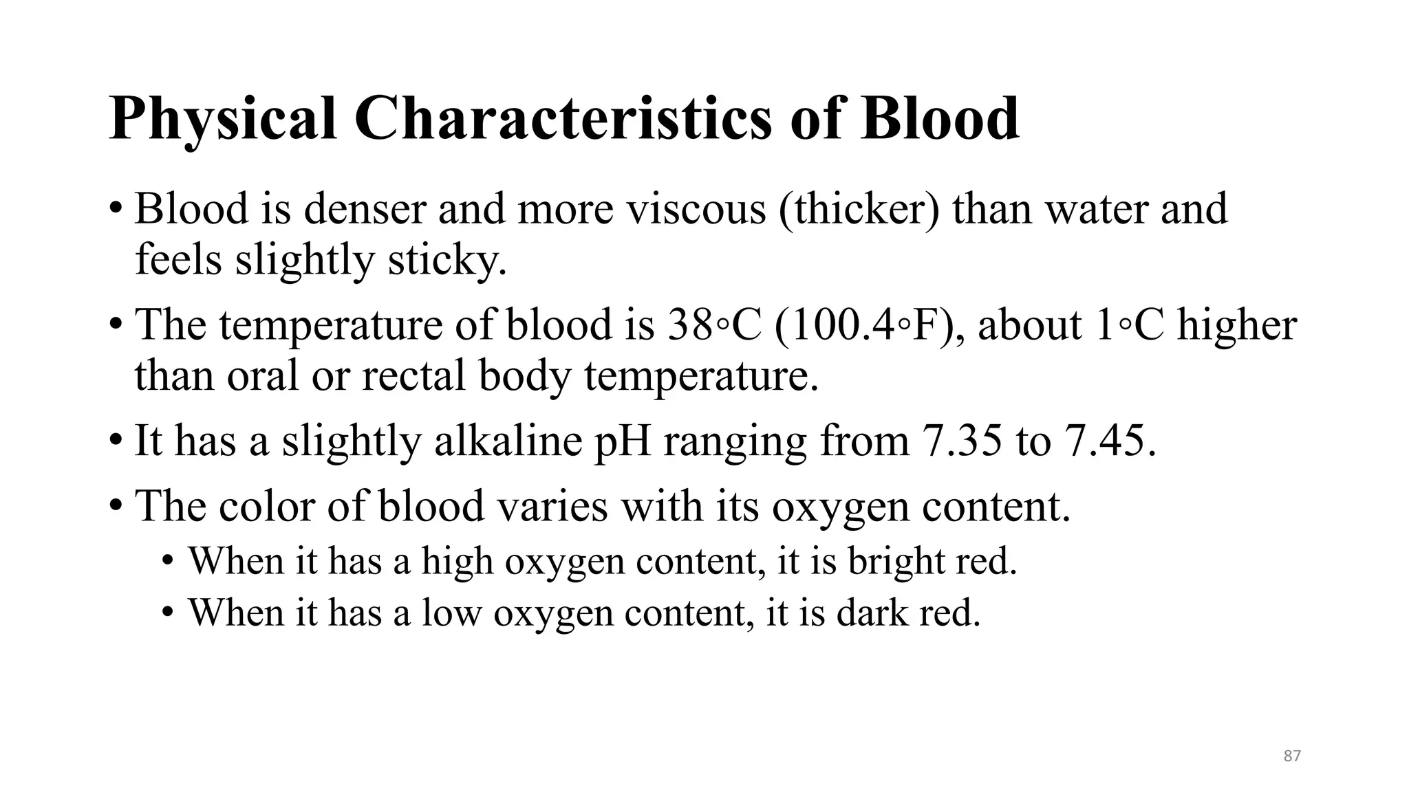 Physical Characteristics of Blood
• Blood is denser and more viscous (thicker) than water and
feels slightly sticky.
• The temperature of blood is 38◦C (100.4◦F), about 1◦C higher
than oral or rectal body temperature.
• It has a slightly alkaline pH ranging from 7.35 to 7.45.
• The color of blood varies with its oxygen content.
• When it has a high oxygen content, it is bright red.
• When it has a low oxygen content, it is dark red.
87
 