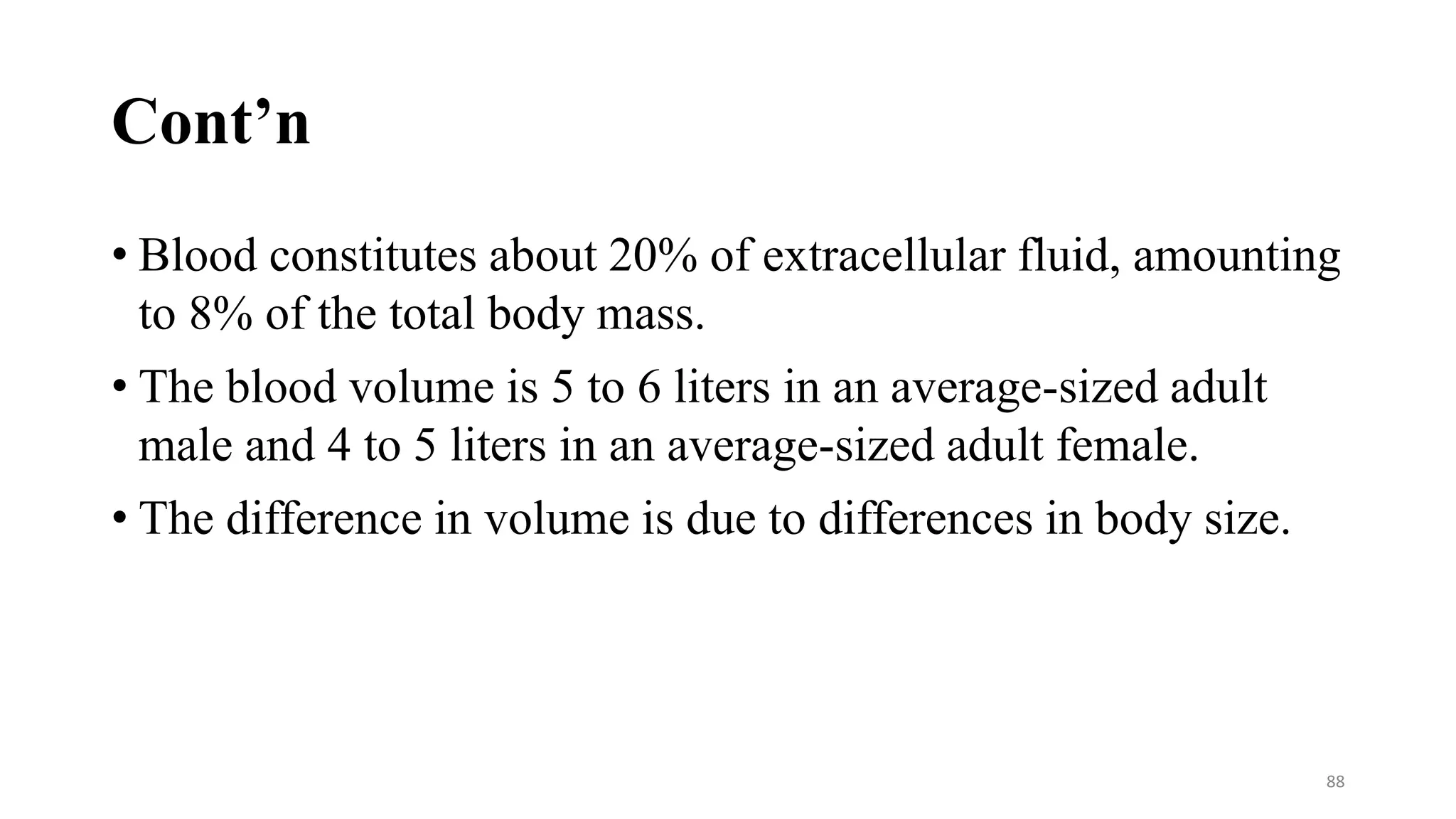 Cont’n
• Blood constitutes about 20% of extracellular fluid, amounting
to 8% of the total body mass.
• The blood volume is 5 to 6 liters in an average-sized adult
male and 4 to 5 liters in an average-sized adult female.
• The difference in volume is due to differences in body size.
88
 