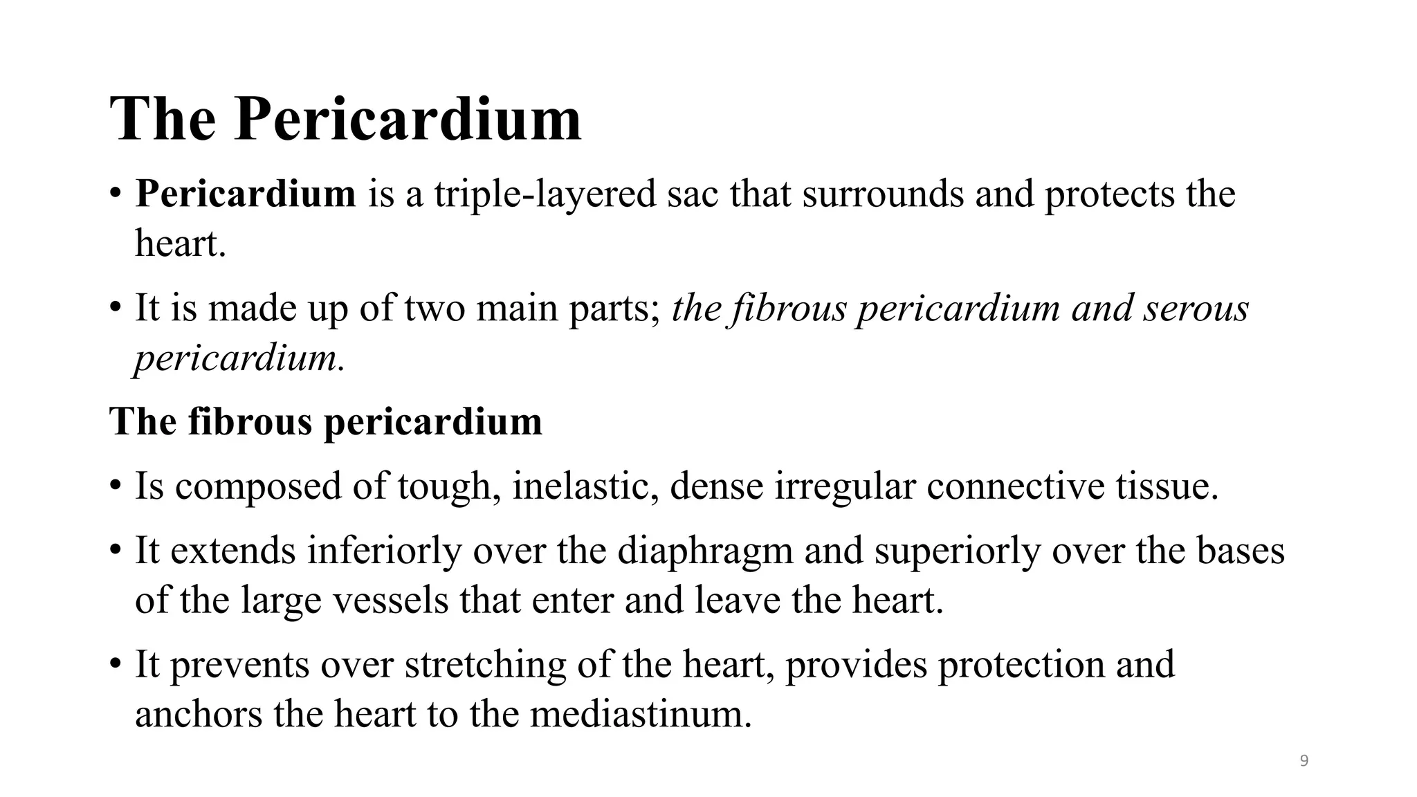 The Pericardium
• Pericardium is a triple-layered sac that surrounds and protects the
heart.
• It is made up of two main parts; the fibrous pericardium and serous
pericardium.
The fibrous pericardium
• Is composed of tough, inelastic, dense irregular connective tissue.
• It extends inferiorly over the diaphragm and superiorly over the bases
of the large vessels that enter and leave the heart.
• It prevents over stretching of the heart, provides protection and
anchors the heart to the mediastinum.
9
 