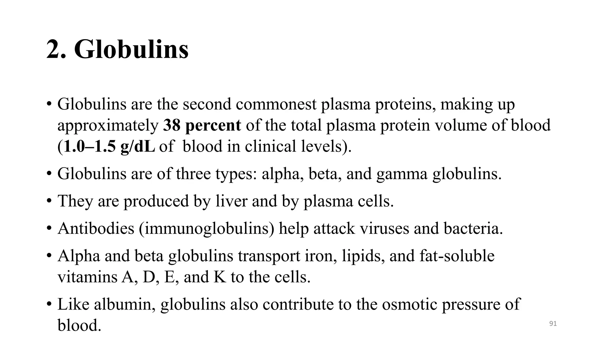 2. Globulins
• Globulins are the second commonest plasma proteins, making up
approximately 38 percent of the total plasma protein volume of blood
(1.0–1.5 g/dL of blood in clinical levels).
• Globulins are of three types: alpha, beta, and gamma globulins.
• They are produced by liver and by plasma cells.
• Antibodies (immunoglobulins) help attack viruses and bacteria.
• Alpha and beta globulins transport iron, lipids, and fat-soluble
vitamins A, D, E, and K to the cells.
• Like albumin, globulins also contribute to the osmotic pressure of
blood. 91
 