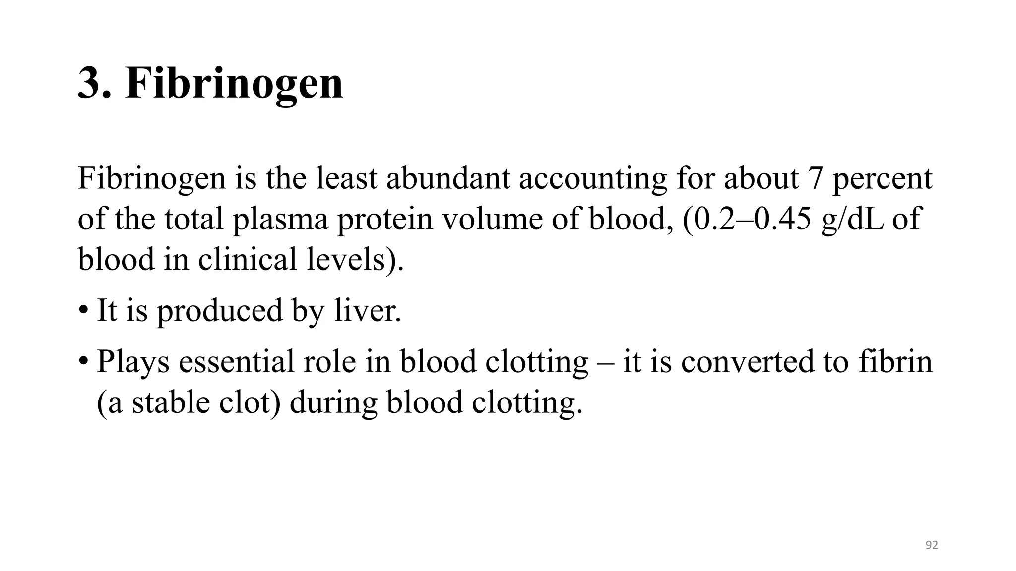 3. Fibrinogen
Fibrinogen is the least abundant accounting for about 7 percent
of the total plasma protein volume of blood, (0.2–0.45 g/dL of
blood in clinical levels).
• It is produced by liver.
• Plays essential role in blood clotting – it is converted to fibrin
(a stable clot) during blood clotting.
92
 