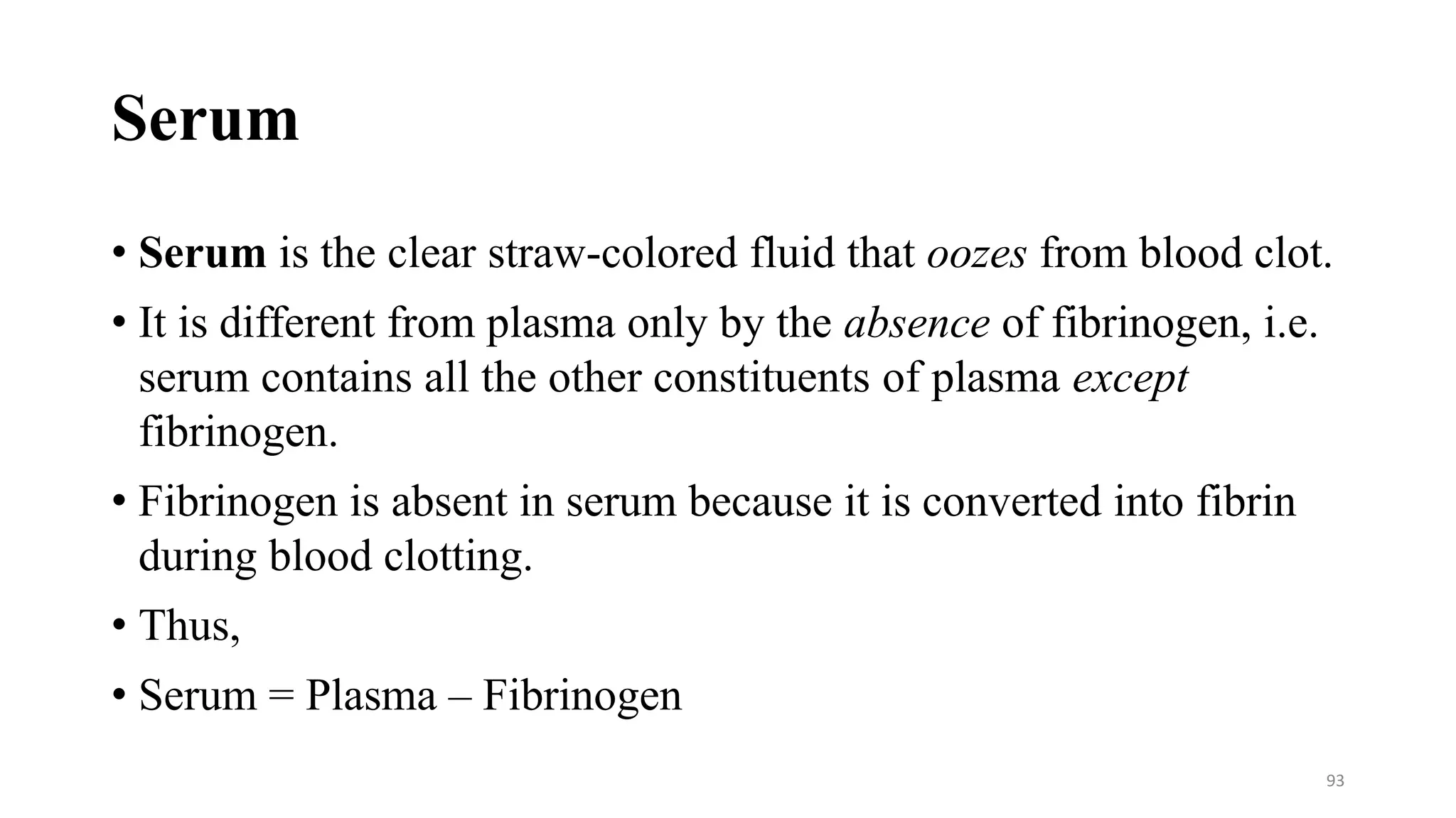 Serum
• Serum is the clear straw-colored fluid that oozes from blood clot.
• It is different from plasma only by the absence of fibrinogen, i.e.
serum contains all the other constituents of plasma except
fibrinogen.
• Fibrinogen is absent in serum because it is converted into fibrin
during blood clotting.
• Thus,
• Serum = Plasma – Fibrinogen
93
 