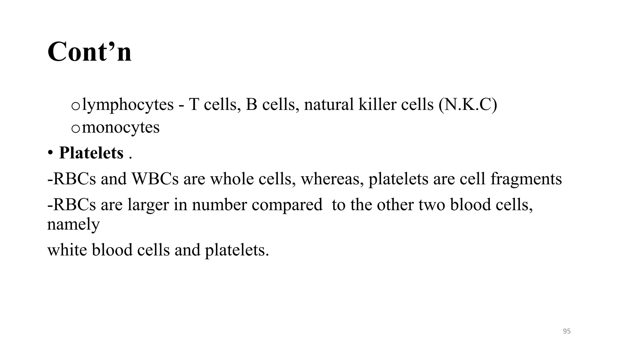 Cont’n
olymphocytes - T cells, B cells, natural killer cells (N.K.C)
omonocytes
• Platelets .
-RBCs and WBCs are whole cells, whereas, platelets are cell fragments
-RBCs are larger in number compared to the other two blood cells,
namely
white blood cells and platelets.
95
 