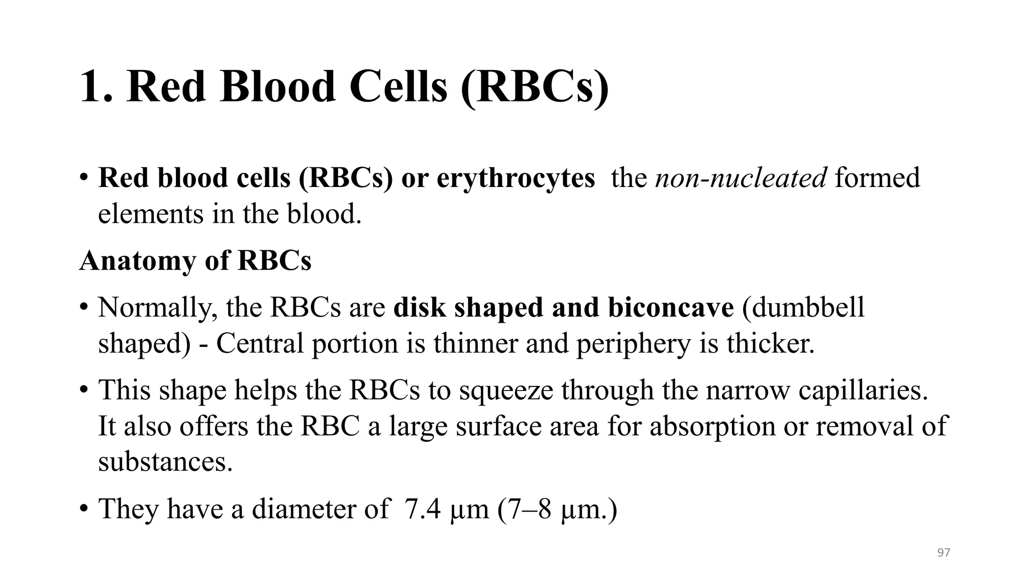 1. Red Blood Cells (RBCs)
• Red blood cells (RBCs) or erythrocytes the non-nucleated formed
elements in the blood.
Anatomy of RBCs
• Normally, the RBCs are disk shaped and biconcave (dumbbell
shaped) - Central portion is thinner and periphery is thicker.
• This shape helps the RBCs to squeeze through the narrow capillaries.
It also offers the RBC a large surface area for absorption or removal of
substances.
• They have a diameter of 7.4 µm (7–8 µm.)
97
 