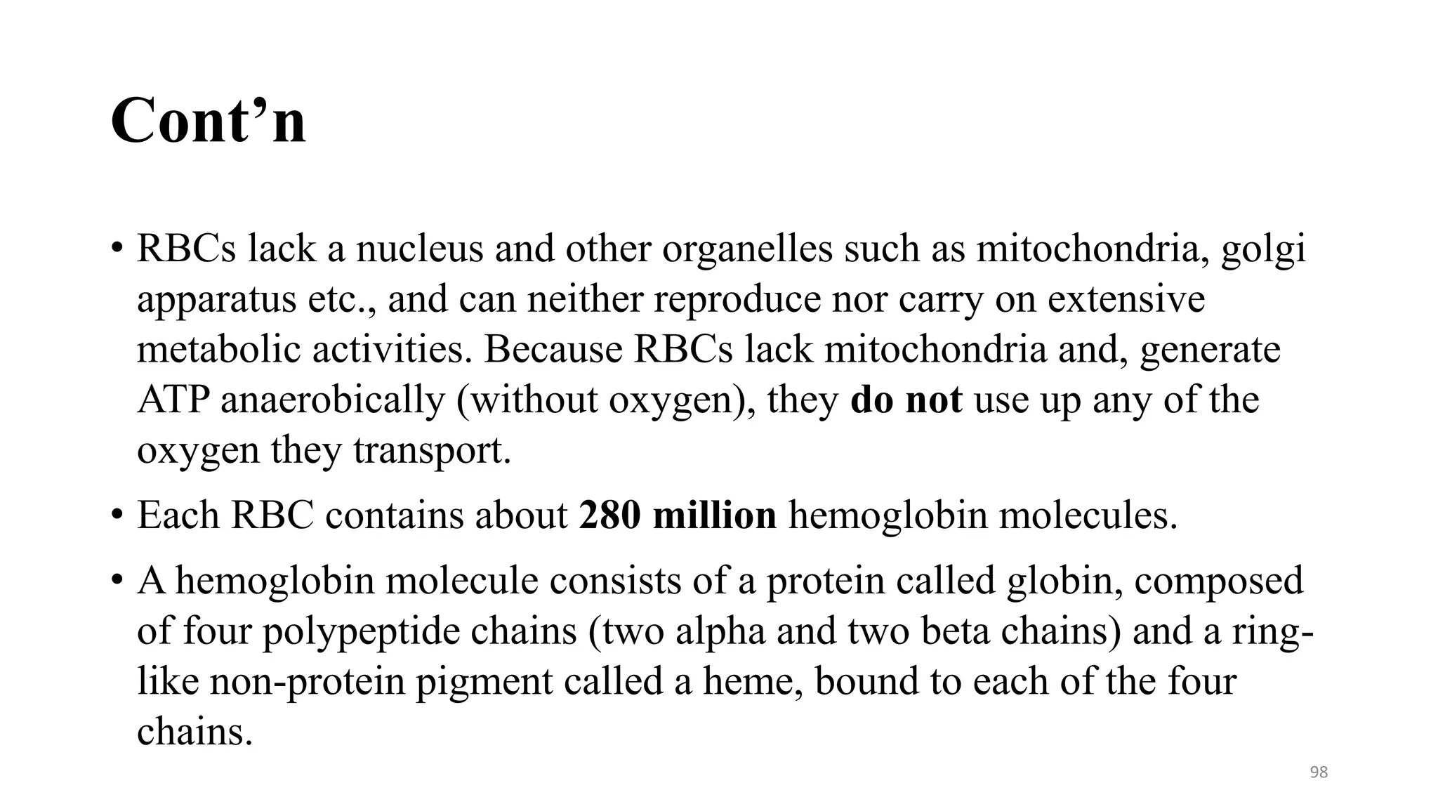 Cont’n
• RBCs lack a nucleus and other organelles such as mitochondria, golgi
apparatus etc., and can neither reproduce nor carry on extensive
metabolic activities. Because RBCs lack mitochondria and, generate
ATP anaerobically (without oxygen), they do not use up any of the
oxygen they transport.
• Each RBC contains about 280 million hemoglobin molecules.
• A hemoglobin molecule consists of a protein called globin, composed
of four polypeptide chains (two alpha and two beta chains) and a ring-
like non-protein pigment called a heme, bound to each of the four
chains.
98
 