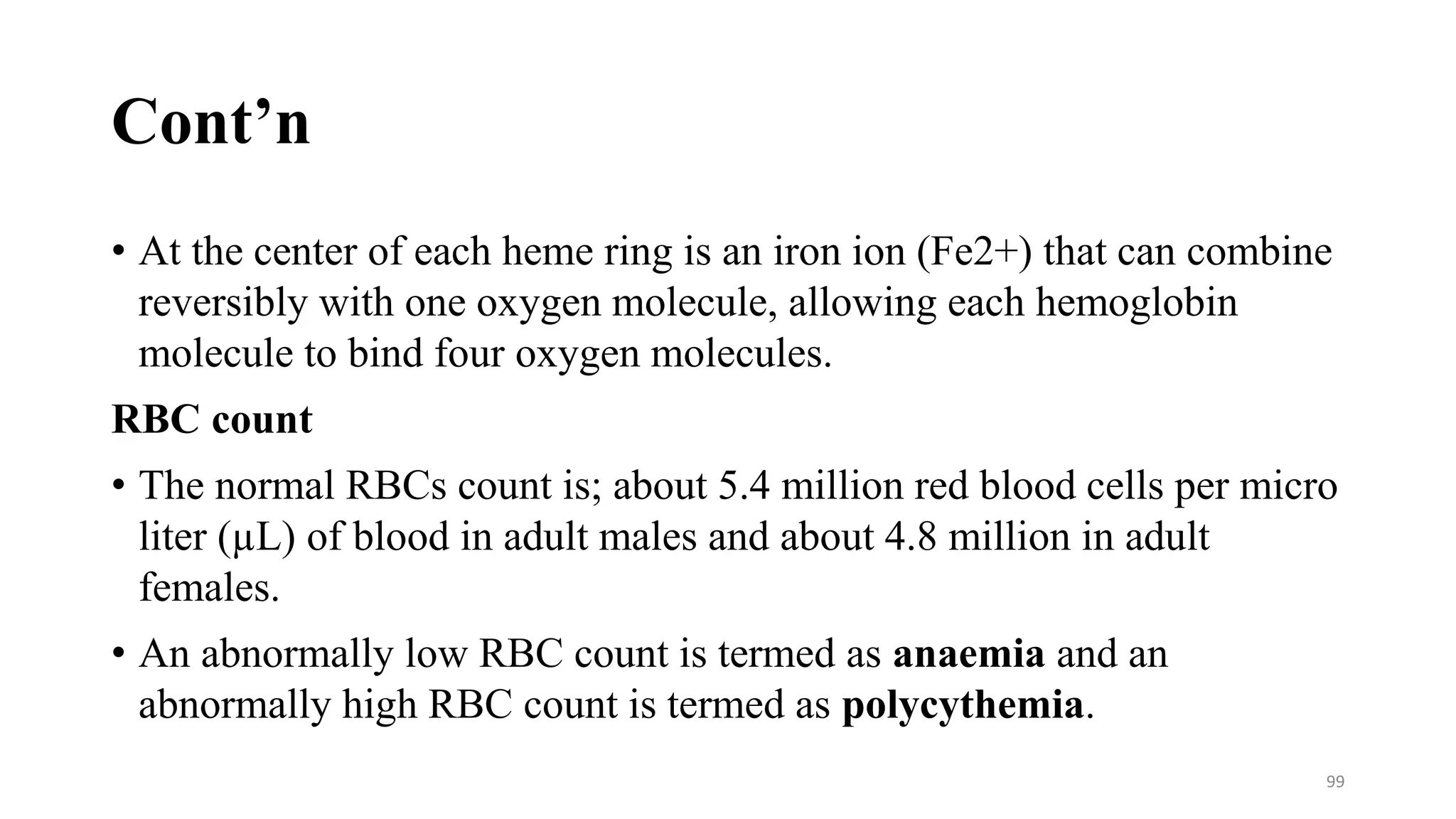 Cont’n
• At the center of each heme ring is an iron ion (Fe2+) that can combine
reversibly with one oxygen molecule, allowing each hemoglobin
molecule to bind four oxygen molecules.
RBC count
• The normal RBCs count is; about 5.4 million red blood cells per micro
liter (µL) of blood in adult males and about 4.8 million in adult
females.
• An abnormally low RBC count is termed as anaemia and an
abnormally high RBC count is termed as polycythemia.
99
 