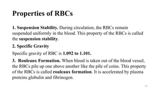 Properties of RBCs
1. Suspension Stability. During circulation, the RBCs remain
suspended uniformly in the blood. This property of the RBCs is called
the suspension stability.
2. Specific Gravity
Specific gravity of RBC is 1.092 to 1.101.
3. Rouleaux Formation. When blood is taken out of the blood vessel,
the RBCs pile up one above another like the pile of coins. This property
of the RBCs is called rouleaux formation. It is accelerated by plasma
proteins globulin and fibrinogen.
107
 