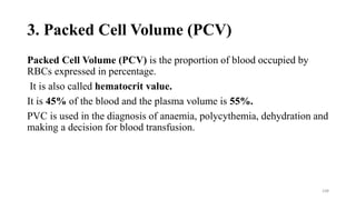 3. Packed Cell Volume (PCV)
Packed Cell Volume (PCV) is the proportion of blood occupied by
RBCs expressed in percentage.
It is also called hematocrit value.
It is 45% of the blood and the plasma volume is 55%.
PVC is used in the diagnosis of anaemia, polycythemia, dehydration and
making a decision for blood transfusion.
108
 