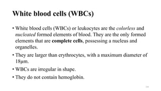 White blood cells (WBCs)
• White blood cells (WBCs) or leukocytes are the colorless and
nucleated formed elements of blood. They are the only formed
elements that are complete cells, possessing a nucleus and
organelles.
• They are larger than erythrocytes, with a maximum diameter of
18µm.
• WBCs are irregular in shape.
• They do not contain hemoglobin.
110
 