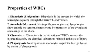 Properties of WBCs
1. Diapedesis (Emigration). Diapedesis is the process by which the
leukocytes squeeze through the narrow blood vessels.
2. Amoeboid Movement. Neutrophils, monocytes and lymphocytes
show amebic movement, characterized by protrusion of the cytoplasm
and change in the shape.
3. Chemotaxis. Chemotaxis is the attraction of WBCs towards the
injured tissues by the chemical substances released at the site of injury.
4. Phagocytosis. Neutrophils and monocytes engulf the foreign bodies
by means of phagocytosis
112
 