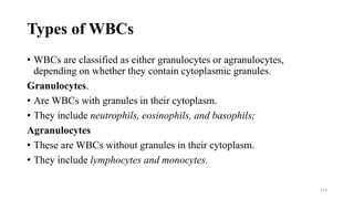 Types of WBCs
• WBCs are classified as either granulocytes or agranulocytes,
depending on whether they contain cytoplasmic granules.
Granulocytes.
• Are WBCs with granules in their cytoplasm.
• They include neutrophils, eosinophils, and basophils;
Agranulocytes
• These are WBCs without granules in their cytoplasm.
• They include lymphocytes and monocytes.
114
 
